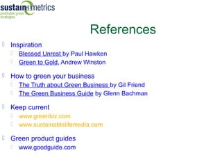 References
 Inspiration
   Blessed Unrest by Paul Hawken
   Green to Gold, Andrew Winston

 How to green your business
   The Truth about Green Business by Gil Friend
   The Green Business Guide by Glenn Bachman

 Keep current
   www.greenbiz.com
   www.sustainablelifemedia.com

 Green product guides
   www,goodguide.com
 