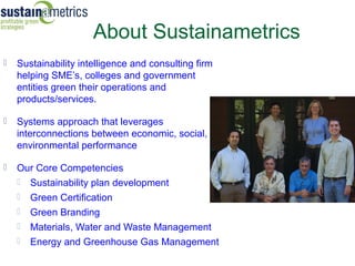 About Sustainametrics
   Sustainability intelligence and consulting firm
    helping SME’s, colleges and government
    entities green their operations and
    products/services.

   Systems approach that leverages
    interconnections between economic, social,
    environmental performance

   Our Core Competencies
     Sustainability plan development
     Green Certification
     Green Branding
     Materials, Water and Waste Management
     Energy and Greenhouse Gas Management
 