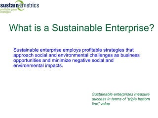 What is a Sustainable Enterprise?

 Sustainable enterprise employs profitable strategies that
 approach social and environmental challenges as business
 opportunities and minimize negative social and
 environmental impacts.




                                    Sustainable enterprises measure
                                    success in terms of “triple bottom
                                    line” value
 