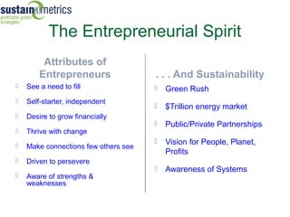 The Entrepreneurial Spirit
         Attributes of
        Entrepreneurs                 . . . And Sustainability
   See a need to fill                   Green Rush
   Self-starter, independent
                                         $Trillion energy market
   Desire to grow financially
                                         Public/Private Partnerships
   Thrive with change
                                         Vision for People, Planet,
   Make connections few others see
                                          Profits
   Driven to persevere
                                         Awareness of Systems
   Aware of strengths &
    weaknesses
 