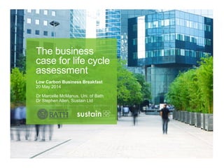 Dr Marcelle McManus, Uni. of Bath
Dr Stephen Allen, Sustain Ltd
The business
case for life cycle
assessment
Low Carbon Business Breakfast
20 May 2014
 