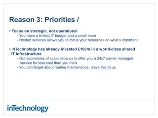 Reason 3: Priorities /
• Focus on strategic, not operational
- You have a limited IT budget and a small team
- Hosted services allows you to focus your resources on what’s important
• InTechnology has already invested £100m in a world-class shared
IT infrastructure
- Our economies of scale allow us to offer you a 24x7 carrier managed
service for less cost than you think
- You can forget about routine maintenance, leave this to us
 