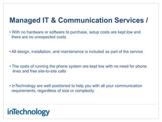 Managed IT & Communication Services /
• With no hardware or software to purchase, setup costs are kept low and
there are no unexpected costs
• All design, installation, and maintenance is included as part of the service
• The costs of running the phone system are kept low with no need for phone
lines and free site-to-site calls
• InTechnology are well positioned to help you with all your communication
requirements, regardless of size or complexity
 