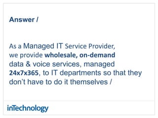 Answer /
As a Managed IT Service Provider,
we provide wholesale, on-demand
data & voice services, managed
24x7x365, to IT departments so that they
don’t have to do it themselves /
 
