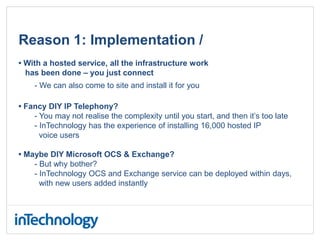 Reason 1: Implementation /
• With a hosted service, all the infrastructure work
has been done – you just connect
- We can also come to site and install it for you
• Fancy DIY IP Telephony?
- You may not realise the complexity until you start, and then it’s too late
- InTechnology has the experience of installing 16,000 hosted IP
voice users
• Maybe DIY Microsoft OCS & Exchange?
- But why bother?
- InTechnology OCS and Exchange service can be deployed within days,
with new users added instantly
 