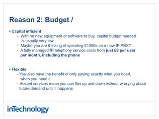 Reason 2: Budget /
• Capital efficient
- With no new equipment or software to buy, capital budget needed
is usually very low
- Maybe you are thinking of spending £1000s on a new IP PBX?
- A fully managed IP telephony service costs from just £8 per user
per month, including the phone
• Flexible
- You also have the benefit of only paying exactly what you need,
when you need it
- Hosted services mean you can flex up and down without worrying about
future demand until it happens
 