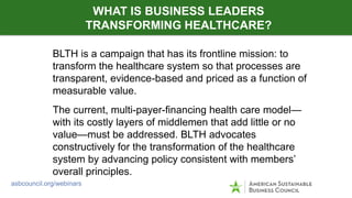 BLTH is a campaign that has its frontline mission: to
transform the healthcare system so that processes are
transparent, evidence-based and priced as a function of
measurable value.
The current, multi-payer-financing health care model—
with its costly layers of middlemen that add little or no
value—must be addressed. BLTH advocates
constructively for the transformation of the healthcare
system by advancing policy consistent with members’
overall principles.
WHAT IS BUSINESS LEADERS
TRANSFORMING HEALTHCARE?
asbcouncil.org/webinars
 