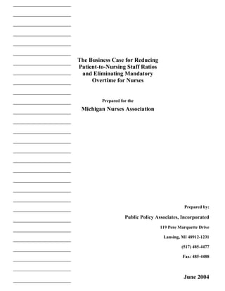 The Business Case for Reducing
Patient-to-Nursing Staff Ratios
 and Eliminating Mandatory
     Overtime for Nurses


         Prepared for the
 Michigan Nurses Association




                                               Prepared by:

                    Public Policy Associates, Incorporated
                                   119 Pere Marquette Drive

                                     Lansing, MI 48912-1231

                                             (517) 485-4477

                                              Fax: 485-4488



                                              June 2004
 