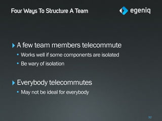 Four Ways To Structure A Team




‣ A few team members telecommute
 • Works well if some components are isolated
 • Be wary of isolation


‣ Everybody telecommutes
 • May not be ideal for everybody



                                                32
 