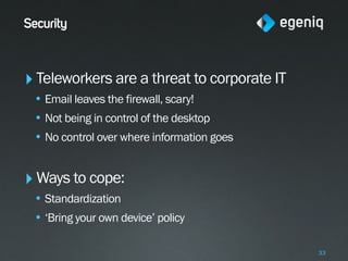 Security



‣ Teleworkers are a threat to corporate IT
 • Email leaves the firewall, scary!
 • Not being in control of the desktop
 • No control over where information goes


‣ Ways to cope:
 • Standardization
 • ‘Bring your own device’ policy

                                             33
 