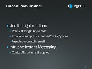Channel Communications




‣ Use the right medium:
 • Practical things: skype chat
 • Emotions and politics involved? voip / phone
 • Asynchronous stuff: email
‣ Intrusive Instant Messaging
 • Context Switching still applies



                                                  46
 