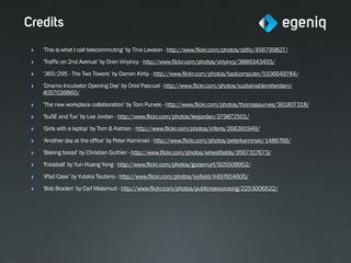 Credits
 ‣   ‘This is what I call telecommuting’ by Tina Lawson - http://www.flickr.com/photos/ddfic/456799827/

 ‣   ‘Traffic on 2nd Avenue’ by Oran Viriyincy - http://www.flickr.com/photos/viriyincy/3889343455/

 ‣   ‘365::295 - The Two Towers’ by Darren Kirby - http://www.flickr.com/photos/badcomputer/5106649784/

 ‣   ‘Dnamo Incubator Opening Day’ by Oriol Pascual - http://www.flickr.com/photos/sustainablerotterdam/
     4057036860/

 ‣   ‘The new workplace collaboration’ by Tom Purves - http://www.flickr.com/photos/thomaspurves/361807318/

 ‣   ‘SuSE and Tux’ by Lee Jordan - http://www.flickr.com/photos/leejordan/379872501/

 ‣   ‘Girls with a laptop’ by Tom & Katrien - http://www.flickr.com/photos/inferis/266391949/

 ‣   ‘Another day at the office’ by Peter Kaminski - http://www.flickr.com/photos/peterkaminski/1486766/

 ‣   ‘Baking bread’ by Christian Guthier - http://www.flickr.com/photos/wheatfields/3567317673/

 ‣   ‘Foosball’ by Yun Huang Yong - http://www.flickr.com/photos/goosmurf/505509952/

 ‣   ‘iPad Case’ by Yutaka Tsutano - http://www.flickr.com/photos/ivyfield/4497654605/

 ‣   ‘Bob Braden’ by Carl Malamud - http://www.flickr.com/photos/publicresourceorg/2253006522/
 