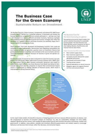 The Business Case
for the Green Economy
Sustainable Return on Investment
The Business Case for a Green Economy, complements and extends the UNEP Green
Economy Report.¹ Written for a corporate audience, it illuminates and clarifies the
business benefits to companies that pro-actively participate in – perhaps even lead
– the transition to a resource efficient and Green Economy. Numerous examples
and compelling empirical data demonstrate that business strategies that reflect the
attributes of a resource efficient and Green Economy can positively impact the fi-
nancial metrics of companies of all sizes.
These examples, from both developed and developing countries, from small-size
companies to large multinationals, demonstrate how integrating sustainability into
core business activities can generate a positive return on investment. Returns that
go beyond the financial component and contribute to the socio-economic and envi-
ronmental framework conditions necessary for business to grow and operate suc-
cessfully.
An extensive body of research has been conducted to create this business case pub-
lication. Sources include UNEP’s wider Green Economy Initiative work, UNEP’s part-
ner organizations and the wider business community. Numerous case studies in-
cluded in this report reflect a new Green Business Case Model (see below) to dem-
onstrate how actions taken by companies to improve their environmental impacts
result in improvements to leading indicators of financial success, which result in
improvements to six key financial metrics.
The Business Case for
the Green Economy at a glance:
Decoupling environmental impact enables com-
panies to position themselves for sustainable
business growth. The Green Business Case
Model identifies actions companies can take to
drive leading indicators of performance and
improve financial value drivers.
Green Economy benefits to business include:
 More resilient supply chains
 New investment opportunities
 Increased consumer demand for sustain-
able goods and services
 Sales growth and duration of sales
 Training and job creation
 Reduced dependency on natural resources
 Mitigation against the negative financial
risk from environmental impact
As this report makes evident, the benefits to business of adopting greener and more resource efficient practices are obvious, and
the consequences to business of ecosystem collapse are disastrous. So, why are sustainability strategies not more widely
adopted? Significant barriers remain, most notably the deep-seated financial short-termism that exists in businesses, markets and
governments. In addition, many policies, subsidies and incentives offered by governments and markets reward or encourage
behaviours and decisions that increase, rather than decrease, environmental impacts.
________________________________________________________________________
¹ United Nations Environment Programme (UNEP) (2011). Towards a Green Economy: Pathways to Sustainable Development and Poverty Eradication.
Available at: http://www.unep.org/greeneconomy.
 