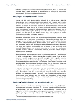 Infogencer White Paper The Business Case for Workforce Management Solutions
© Infogencer Limited | www.infogencer.com 9
While this does represent an arbitrary example, it is not out of the scope of what our research often
uncovers. Many of these benefits can be achieved simply by improving the organization’s
scheduling, shift planning or resource allocation processes.
Managing the Impact of Workforce Fatigue
Fatigue is an area that is being increasingly recognized as an important factor in workforce
productivity and welfare. Historically, fatigue has been seen as solely an issue of safety in respect
to critical activities such as air traffic control or plant operations in the nuclear or petrochemical
industries for example. In these areas, legislation and the implementation of compliant work
practices are clearly defined and, with few exceptions, implemented accordingly. Outside of these
critical areas, legislation only attempts to address the issue of fatigue in the broadest way (such as
the European Union’s Working Time Directive). However they do not address the impact of fatigue
(yet) at a much more granular level. Yet the impact of fatigue goes way beyond the potential
problems of non-compliance to these legal obligations.
Fatigue can, and often does, occur in every industry and almost in any job role. Generally fatigue
is considered to be the deterioration in mental and / or physical performance that results from
prolonged exertion. Particularly relevant to shift-workers - it can also be the result from sleep loss
or disruption to the internal body clock. The most common causes of fatigue are poorly designed
shift patterns and excessive work or overtime hours without the appropriate balance of work and
rest periods and long spells of back-to-back shifts for example. As well as from the overall
workload, fatigue can become more prevalent in workers that are performing more complex work,
work that requires a high level of concentration and acuity or work that is highly repetitive,
machine-paced or monotonous.
When fatigue arises, productivity and work quality quickly begins to deteriorate. The accumulation
of fatigue across the workforce over prolonged periods can have a significant impact on overall
workforce productivity and performance - potentially leading to a decline in product or service
quality. This in turn can lead to a decline in the organization’s overall performance and an increase
in overall workforce costs if the organization is to compensate for this decline in productivity. More
seriously however, fatigue can result in a significant increase in the risk of accidents, injuries or ill
health. Both can have a detrimental impact on the morale of the workforce.
As a result, organizations in all industries and of all sizes are starting to look at how fatigue is
impacting their overall business performance and risks and looking at ways to minimize fatigue
across their workforce. While there are many aspects to consider to minimize fatigue across the
workforce, such as assessing how work is performed, a major consideration is in the prevention of
fatigue through better scheduling and shift planning, and more visibility on the potential
circumstances that can lead to fatigue. This of course adds yet another layer of complexity to the
workforce management challenge.
Managing Workforce Absence and Minimizing its Impact
Absence can have a significant impact on organizations. In a recent survey, the Society for
Human Resource Management1
found that in 2013, the cost of absence (planned and unplanned)
as a percentage of total payroll cost amounted to approximately 8.1%. That figure alone is
significant. However, when including the indirect impact of absence, such as the impact on overall
productivity, the figure is much higher. In the same survey, SHRM found that the indirect impact of
1
http://www.shrm.org/Research/SurveyFindings/Documents/14-531%20ExSummary_ImpactAbsence_Final.pdf
 