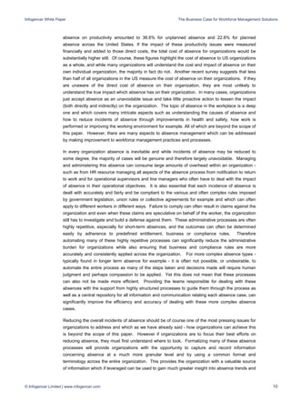 Infogencer White Paper The Business Case for Workforce Management Solutions
© Infogencer Limited | www.infogencer.com 10
absence on productivity amounted to 36.6% for unplanned absence and 22.6% for planned
absence across the United States. If the impact of these productivity issues were measured
financially and added to those direct costs, the total cost of absence for organizations would be
substantially higher still. Of course, these figures highlight the cost of absence to US organizations
as a whole, and while many organizations will understand the cost and impact of absence on their
own individual organization, the majority in fact do not. Another recent survey suggests that less
than half of all organizations in the US measure the cost of absence on their organizations. If they
are unaware of the direct cost of absence on their organization, they are most unlikely to
understand the true impact which absence has on their organization. In many cases, organizations
just accept absence as an unavoidable issue and take little proactive action to lessen the impact
(both directly and indirectly) on the organization. The topic of absence in the workplace is a deep
one and which covers many intricate aspects such as understanding the causes of absence and
how to reduce incidents of absence through improvements in health and safety, how work is
performed or improving the working environment for example. All of which are beyond the scope of
this paper. However, there are many aspects to absence management which can be addressed
by making improvement to workforce management practices and processes.
In every organization absence is inevitable and while incidents of absence may be reduced to
some degree, the majority of cases will be genuine and therefore largely unavoidable. Managing
and administering this absence can consume large amounts of overhead within an organization -
such as from HR resource managing all aspects of the absence process from notification to return
to work and for operational supervisors and line managers who often have to deal with the impact
of absence in their operational objectives. It is also essential that each incidence of absence is
dealt with accurately and fairly and be compliant to the various and often complex rules imposed
by government legislation, union rules or collective agreements for example and which can often
apply to different workers in different ways. Failure to comply can often result in claims against the
organization and even when these claims are speculative on behalf of the worker, the organization
still has to investigate and build a defense against them. These administrative processes are often
highly repetitive, especially for short-term absences, and the outcomes can often be determined
easily by adherence to predefined entitlement, business or compliance rules. Therefore
automating many of these highly repetitive processes can significantly reduce the administrative
burden for organizations while also ensuring that business and compliance rules are more
accurately and consistently applied across the organization. For more complex absence types -
typically found in longer term absence for example - it is often not possible, or undesirable, to
automate the entire process as many of the steps taken and decisions made will require human
judgment and perhaps compassion to be applied. Yet this does not mean that these processes
can also not be made more efficient. Providing the teams responsible for dealing with these
absences with the support from highly structured processes to guide them through the process as
well as a central repository for all information and communication relating each absence case, can
significantly improve the efficiency and accuracy of dealing with these more complex absence
cases.
Reducing the overall incidents of absence should be of course one of the most pressing issues for
organizations to address and which as we have already said - how organizations can achieve this
is beyond the scope of this paper. However if organizations are to focus their best efforts on
reducing absence, they must first understand where to look. Formalizing many of these absence
processes will provide organizations with the opportunity to capture and record information
concerning absence at a much more granular level and by using a common format and
terminology across the entire organization. This provides the organization with a valuable source
of information which if leveraged can be used to gain much greater insight into absence trends and
 