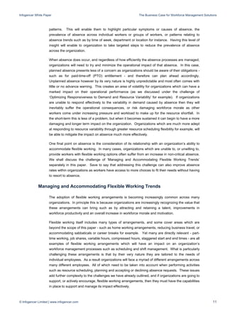 Infogencer White Paper The Business Case for Workforce Management Solutions
© Infogencer Limited | www.infogencer.com 11
patterns. This will enable them to highlight particular symptoms or causes of absence, the
prevalence of absence across individual workers or groups of workers, or patterns relating to
absence trends such as by time of week, department or location for instance. Having this level of
insight will enable to organization to take targeted steps to reduce the prevalence of absence
across the organization.
When absence does occur, and regardless of how efficiently the absence processes are managed,
organizations will need to try and minimize the operational impact of that absence. In this case,
planned absence presents less of a concern as organizations should be aware of their obligations -
such as for paid-time-off (PTO) entitlement - and therefore can plan ahead accordingly.
Unplanned absence however by its very nature is highly unpredictable and most often comes with
little or no advance warning. This creates an area of volatility for organizations which can have a
marked impact on their operational performance (as we discussed under the challenge of
‘Optimizing Responsiveness to Demand and Resource Variability’ for example). If organizations
are unable to respond effectively to the variability in demand caused by absence then they will
inevitably suffer the operational consequences, or risk damaging workforce morale as other
workers come under increasing pressure and workload to make up for the resource shortfall. In
the short-term this is less of a problem, but when it becomes sustained it can begin to have a more
damaging and longer term impact on the organization. Organizations which are much more adept
at responding to resource variability through greater resource scheduling flexibility for example, will
be able to mitigate the impact on absence much more effectively.
One final point on absence is the consideration of its relationship with an organization’s ability to
accommodate flexible working. In many cases, organizations which are unable to, or unwilling to,
provide workers with flexible working options often suffer from an increase in non-critical absence.
We shall discuss the challenge of ‘Managing and Accommodating Flexible Working Trends’
separately in this paper. Save to say that addressing this challenge can also improve absence
rates within organizations as workers have access to more choices to fit their needs without having
to resort to absence.
Managing and Accommodating Flexible Working Trends
The adoption of flexible working arrangements is becoming increasingly common across many
organizations. In principle this is because organizations are increasingly recognizing the value that
these arrangements can bring such as by attracting and retaining a talent, improvements in
workforce productivity and an overall increase in workforce morale and motivation.
Flexible working itself includes many types of arrangements, and some cover areas which are
beyond the scope of this paper - such as home working arrangements, reducing business travel, or
accommodating sabbaticals or career breaks for example. Yet many are directly relevant - part-
time working, job shares, variable hours, compressed hours, staggered start and end times - are all
examples of flexible working arrangements which will have an impact on an organization’s
workforce management processes such as scheduling and shift management. What is particularly
challenging these arrangements is that by their very nature they are tailored to the needs of
individual employees. As a result organizations will face a myriad of different arrangements across
many different employees. All of which need to be taken into account when performing activities
such as resource scheduling, planning and accepting or declining absence requests. These issues
add further complexity to the challenges we have already outlined, and if organizations are going to
support, or actively encourage, flexible working arrangements, then they must have the capabilities
in place to support and manage its impact effectively.
 