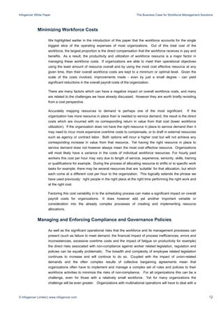 Infogencer White Paper The Business Case for Workforce Management Solutions
© Infogencer Limited | www.infogencer.com 12
Minimizing Workforce Costs
We highlighted earlier in the introduction of this paper that the workforce accounts for the single
biggest slice of the operating expenses of most organizations. Out of this total cost of the
workforce, the largest proportion is the direct compensation that the workforce receives in pay and
benefits. As a result, the productivity and utilization of workforce resource is a major factor in
managing these workforce costs. If organizations are able to meet their operational objectives
using the least amount of resource overall and by using the most cost effective resource at any
given time, then their overall workforce costs are kept to a minimum or optimal level. Given the
scale of the costs involved, improvements made - even by just a small degree - can yield
significant reductions in the overall payroll costs of the organization.
There are many factors which can have a negative impact on overall workforce costs, and many
are related to the challenges we have already discussed. However they are worth briefly revisiting
from a cost perspective.
Accurately mapping resources to demand is perhaps one of the most significant. If the
organization has more resource in place than is needed to service demand, the result is the direct
costs which are incurred with no corresponding return in value from that cost (lower workforce
utilization). If the organization does not have the right resource in place to service demand then it
may need to incur more expensive overtime costs to compensate, or to draft in external resources
such as agency or contract labor. Both options will incur a higher cost but will not achieve any
corresponding increase in value from that resource. Yet having the right resource in place to
service demand does not however always mean the most cost effective resource. Organizations
will most likely have a variance in the costs of individual workforce resources. For hourly paid
workers this cost per hour may vary due to length of service, experience, seniority, skills, training
or qualifications for example. During the process of allocating resource to shifts or to specific work
tasks for example, there may be several resources that are ‘suitable’ for that allocation, but which
each come at a different cost per hour to the organization. This logically extends the phrase we
have used previously: right people in the right place at the right time performing the right work and
at the right cost.
Factoring this cost variability in to the scheduling process can make a significant impact on overall
payroll costs for organizations. It does however add yet another important variable or
consideration into the already complex processes of creating and implementing resource
allocations.
Managing and Enforcing Compliance and Governance Policies
As well as the significant operational risks that the workforce and its management processes can
present (such as failure to meet demand, the financial impact of process inefficiencies, errors and
inconsistencies, excessive overtime costs and the impact of fatigue on productivity for example)
the direct risks associated with non-compliance against worker related legislation, regulation and
policies can be equally problematic. The breadth and complexity of employee related legislation
continues to increase and will continue to do so. Coupled with the impact of union-related
demands and the often complex results of collective bargaining agreements mean that
organizations often have to implement and manage a complex set of rules and policies to their
workforce activities to minimize the risks of non-compliance. For all organizations this can be a
challenge, even for those with a relatively small workforce. Yet for many organizations the
challenge will be even greater. Organizations with multinational operations will have to deal with a
 