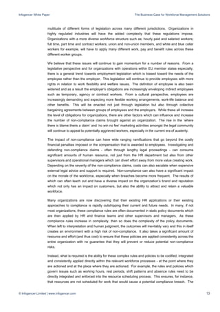 Infogencer White Paper The Business Case for Workforce Management Solutions
© Infogencer Limited | www.infogencer.com 13
multitude of different forms of legislation across many different jurisdictions. Organizations in
highly regulated industries will have the added complexity that these regulations impose.
Organizations with a more diverse workforce structure such as; hourly paid and salaried workers;
full time, part time and contract workers; union and non-union members, and white and blue collar
workers for example, will have to apply many different work, pay and benefit rules across these
different worker groups.
We believe that these issues will continue to gain momentum for a number of reasons. From a
legislative perspective and for organizations with operations within EU member states especially,
there is a general trend towards employment legislation which is biased toward the needs of the
employee rather than the employer. This legislation will continue to provide employees with more
rights in relation to work flexibility and welfare issues. The definition of employee is also been
widened and as a result the employer’s obligations are increasingly enveloping indirect employees
such as temporary, agency or contract workers. From a cultural perspective, employees are
increasingly demanding and expecting more flexible working arrangements, work-life balance and
other benefits. This will be enacted not just through legislation but also through collective
bargaining agreements between groups of employees and the employers. While these all increase
the level of obligations for organizations, there are other factors which can influence and increase
the number of non-compliance claims brought against an organization. The rise in the ‘where
there is blame theirs a claim’ and ‘no win no fee’ marketing activities amongst the legal community
will continue to appeal to potentially aggrieved workers, especially in the current era of austerity.
The impact of non-compliance can have wide ranging ramifications that go beyond the costly
financial penalties imposed or the compensation that is awarded to employees. Investigating and
defending non-compliance claims - often through lengthy legal proceedings - can consume
significant amounts of human resource, not just from the HR department but also from other
supervisors and operational managers which can divert effort away from more value creating work.
Depending on the severity of the non-compliance claims, costs can also escalate when expensive
external legal advice and support is required. Non-compliance can also have a significant impact
on the morale of the workforce, especially when breaches become more frequent. The results of
which can often leach out and have a diverse impact on the organization’s brand and reputation
which not only has an impact on customers, but also the ability to attract and retain a valuable
workforce.
Many organizations are now discovering that their existing HR applications or their existing
approaches to compliance is rapidly outstripping their current and future needs. In many, if not
most organizations, these compliance rules are often documented in static policy documents which
are then applied by HR and finance teams and other supervisors and managers. As these
compliance rules increase in complexity, then so does the complexity of the policy documents.
When left to interpretation and human judgment, the outcomes will inevitably vary and this in itself
creates an environment with a high risk of non-compliance. It also takes a significant amount of
resource and effort (and thus cost) to ensure that these policies are applied consistently across the
entire organization with no guarantee that they will prevent or reduce potential non-compliance
risks.
Instead, what is required is the ability for these complex rules and policies to be codified, integrated
and consistently applied directly within the relevant workforce processes - at the point where they
are actioned and at the place where they are actioned. For example, the rules and policies which
govern issues such as working hours, rest periods, shift patterns and absence rules need to be
directly integrated and enforced into the resource scheduling process. This ensures, for instance,
that resources are not scheduled for work that would cause a potential compliance breach. The
 