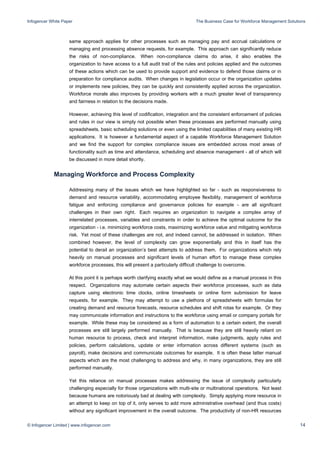 Infogencer White Paper The Business Case for Workforce Management Solutions
© Infogencer Limited | www.infogencer.com 14
same approach applies for other processes such as managing pay and accrual calculations or
managing and processing absence requests, for example. This approach can significantly reduce
the risks of non-compliance. When non-compliance claims do arise, it also enables the
organization to have access to a full audit trail of the rules and policies applied and the outcomes
of these actions which can be used to provide support and evidence to defend those claims or in
preparation for compliance audits. When changes in legislation occur or the organization updates
or implements new policies, they can be quickly and consistently applied across the organization.
Workforce morale also improves by providing workers with a much greater level of transparency
and fairness in relation to the decisions made.
However, achieving this level of codification, integration and the consistent enforcement of policies
and rules in our view is simply not possible when these processes are performed manually using
spreadsheets, basic scheduling solutions or even using the limited capabilities of many existing HR
applications. It is however a fundamental aspect of a capable Workforce Management Solution
and we find the support for complex compliance issues are embedded across most areas of
functionality such as time and attendance, scheduling and absence management - all of which will
be discussed in more detail shortly.
Managing Workforce and Process Complexity
Addressing many of the issues which we have highlighted so far - such as responsiveness to
demand and resource variability, accommodating employee flexibility, management of workforce
fatigue and enforcing compliance and governance policies for example - are all significant
challenges in their own right. Each requires an organization to navigate a complex array of
interrelated processes, variables and constraints in order to achieve the optimal outcome for the
organization - i.e. minimizing workforce costs, maximizing workforce value and mitigating workforce
risk. Yet most of these challenges are not, and indeed cannot, be addressed in isolation. When
combined however, the level of complexity can grow exponentially and this in itself has the
potential to derail an organization’s best attempts to address them. For organizations which rely
heavily on manual processes and significant levels of human effort to manage these complex
workforce processes, this will present a particularly difficult challenge to overcome.
At this point it is perhaps worth clarifying exactly what we would define as a manual process in this
respect. Organizations may automate certain aspects their workforce processes, such as data
capture using electronic time clocks, online timesheets or online form submission for leave
requests, for example. They may attempt to use a plethora of spreadsheets with formulas for
creating demand and resource forecasts, resource schedules and shift rotas for example. Or they
may communicate information and instructions to the workforce using email or company portals for
example. While these may be considered as a form of automation to a certain extent, the overall
processes are still largely performed manually. That is because they are still heavily reliant on
human resource to process, check and interpret information, make judgments, apply rules and
policies, perform calculations, update or enter information across different systems (such as
payroll), make decisions and communicate outcomes for example. It is often these latter manual
aspects which are the most challenging to address and why, in many organizations, they are still
performed manually.
Yet this reliance on manual processes makes addressing the issue of complexity particularly
challenging especially for those organizations with multi-site or multinational operations. Not least
because humans are notoriously bad at dealing with complexity. Simply applying more resource in
an attempt to keep on top of it, only serves to add more administrative overhead (and thus costs)
without any significant improvement in the overall outcome. The productivity of non-HR resources
 