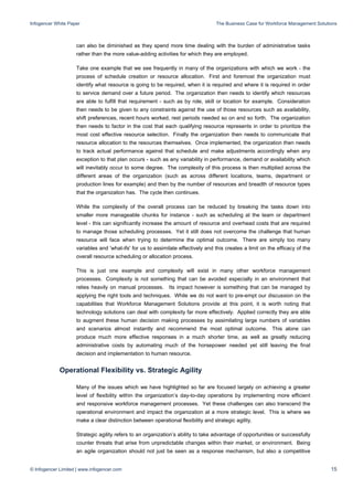 Infogencer White Paper The Business Case for Workforce Management Solutions
© Infogencer Limited | www.infogencer.com 15
can also be diminished as they spend more time dealing with the burden of administrative tasks
rather than the more value-adding activities for which they are employed.
Take one example that we see frequently in many of the organizations with which we work - the
process of schedule creation or resource allocation. First and foremost the organization must
identify what resource is going to be required, when it is required and where it is required in order
to service demand over a future period. The organization then needs to identify which resources
are able to fulfill that requirement - such as by role, skill or location for example. Consideration
then needs to be given to any constraints against the use of those resources such as availability,
shift preferences, recent hours worked, rest periods needed so on and so forth. The organization
then needs to factor in the cost that each qualifying resource represents in order to prioritize the
most cost effective resource selection. Finally the organization then needs to communicate that
resource allocation to the resources themselves. Once implemented, the organization then needs
to track actual performance against that schedule and make adjustments accordingly when any
exception to that plan occurs - such as any variability in performance, demand or availability which
will inevitably occur to some degree. The complexity of this process is then multiplied across the
different areas of the organization (such as across different locations, teams, department or
production lines for example) and then by the number of resources and breadth of resource types
that the organization has. The cycle then continues.
While the complexity of the overall process can be reduced by breaking the tasks down into
smaller more manageable chunks for instance - such as scheduling at the team or department
level - this can significantly increase the amount of resource and overhead costs that are required
to manage those scheduling processes. Yet it still does not overcome the challenge that human
resource will face when trying to determine the optimal outcome. There are simply too many
variables and 'what-ifs' for us to assimilate effectively and this creates a limit on the efficacy of the
overall resource scheduling or allocation process.
This is just one example and complexity will exist in many other workforce management
processes. Complexity is not something that can be avoided especially in an environment that
relies heavily on manual processes. Its impact however is something that can be managed by
applying the right tools and techniques. While we do not want to pre-empt our discussion on the
capabilities that Workforce Management Solutions provide at this point, it is worth noting that
technology solutions can deal with complexity far more effectively. Applied correctly they are able
to augment these human decision making processes by assimilating large numbers of variables
and scenarios almost instantly and recommend the most optimal outcome. This alone can
produce much more effective responses in a much shorter time, as well as greatly reducing
administrative costs by automating much of the horsepower needed yet still leaving the final
decision and implementation to human resource.
Operational Flexibility vs. Strategic Agility
Many of the issues which we have highlighted so far are focused largely on achieving a greater
level of flexibility within the organization’s day-to-day operations by implementing more efficient
and responsive workforce management processes. Yet these challenges can also transcend the
operational environment and impact the organization at a more strategic level. This is where we
make a clear distinction between operational flexibility and strategic agility.
Strategic agility refers to an organization’s ability to take advantage of opportunities or successfully
counter threats that arise from unpredictable changes within their market, or environment. Being
an agile organization should not just be seen as a response mechanism, but also a competitive
 