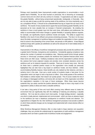 Infogencer White Paper The Business Case for Workforce Management Solutions
© Infogencer Limited | www.infogencer.com 18
Perhaps most importantly these improvements enable organizations to accommodate a much
greater level of flexibility. As we have touched on previously, this is becoming an increasingly
common trend and one which will only continue to increase. If organizations are able to support
this greater flexibility - without being compromised operationally, strategically, or financially - they
are not only able to keep up with the evolving needs of the workforce, but more importantly use it
as a competitive HR tool. It should not be underestimated how big an impact this can have on the
workforce. The results of many studies tend to agree that accommodating greater flexibility can be
perceived as far more valuable than an increase in financial compensation. By enabling the
workforce to have a much greater input into their work times, shift patterns and preferences, the
ability to accommodate short-notice changes or greater flexibility in accepting absence requests,
for example, can significantly improve workforce morale and loyalty. The ability to support this
flexibility is the result of more efficient and precise scheduling processes. This ties in to the issue
about the better management of workforce fatigue and enables the organization to have a greater
level of control in the scheduling of the correct break, rest periods or shift patterns. A less fatigued
workforce brings with it greater job satisfaction as well as the reduced risk of work related stress, ill
health or accidents.
Improvements in the efficacy of workforce management processes also provide the workforce with
a greater level of fairness, transparency and consistency. Consistently applying compliance rules
reduces the number of potential non-compliance risks. Reducing payroll errors through greater
accuracy in ‘time-to-pay’ processes protects the workforce from potential financial stress which
these errors can often cause. Codifying compliance rules and the organization’s policies remove
the variance that human judgment creates and provides more consistent decisions across the
workforce such as for absence requests for example. There are of course many more. Not only
do these have a potential positive impact on the organization more broadly (as previously
highlighted) they can also have a big impact on workforce morale, and thus retention. Unlike
accommodating flexibility however, these benefits are only realized by their absence, and less is
certainly more in this case. Even just a small number of incidents create a ‘bad press’ for the
organization which can begin to have a big knock on effect. Once small pockets of the workforce
feel cheated or unfairly treated, their dissent can quickly spread. This of course creates the risk of
an unhappy or disengaged workforce, and worse still, can leach out of the organization and affect
the organization’s reputation in the eyes of future employees. When these issues become
sustained they can easily override the positive elements and begin to have a big impact on the
organization’s ability to attract and retain a valuable workforce.
It can take a long period of time and much effort covering many different areas to create the
environment that can significantly help with the challenge of retaining and attracting a valuable
workforce. Yet it can also be undone much more quickly. A single strategy decision - especially
one which is badly planned, implemented and communicated - which can have an adverse impact
on the workforce can have a disastrous consequence on workforce morale and retention. For
organizations to mitigate this risk, their workforce management processes must provide a platform
on which these potential changes can be managed and implemented with a least adverse effect on
the workforce.
While Workforce Management Solutions offer no silver bullet to these retention and acquisition
challenges, they can provide the underpinnings for organizations to build workforce management
processes which can foster a greater level of workforce morale and engagement.
 