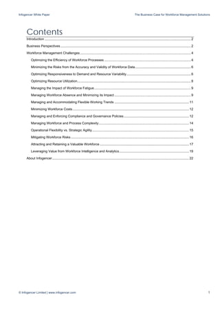 Infogencer White Paper The Business Case for Workforce Management Solutions
© Infogencer Limited | www.infogencer.com 1
Contents
Introduction .............................................................................................................................................................2
Business Perspectives............................................................................................................................................2
Workforce Management Challenges.......................................................................................................................4
Optimizing the Efficiency of Workforce Processes .............................................................................................4
Minimizing the Risks from the Accuracy and Validity of Workforce Data............................................................6
Optimizing Responsiveness to Demand and Resource Variability.....................................................................6
Optimizing Resource Utilization..........................................................................................................................8
Managing the Impact of Workforce Fatigue........................................................................................................9
Managing Workforce Absence and Minimizing its Impact ..................................................................................9
Managing and Accommodating Flexible Working Trends ................................................................................11
Minimizing Workforce Costs.............................................................................................................................12
Managing and Enforcing Compliance and Governance Policies......................................................................12
Managing Workforce and Process Complexity.................................................................................................14
Operational Flexibility vs. Strategic Agility........................................................................................................15
Mitigating Workforce Risks...............................................................................................................................16
Attracting and Retaining a Valuable Workforce................................................................................................17
Leveraging Value from Workforce Intelligence and Analytics...........................................................................19
About Infogencer...................................................................................................................................................22
 