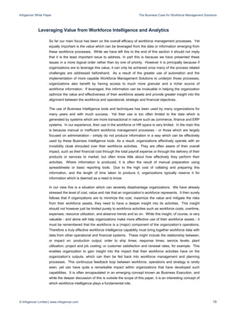 Infogencer White Paper The Business Case for Workforce Management Solutions
© Infogencer Limited | www.infogencer.com 19
Leveraging Value from Workforce Intelligence and Analytics
So far our main focus has been on the overall efficacy of workforce management processes. Yet
equally important is the value which can be leveraged from the data or information emerging from
these workforce processes. While we have left this to the end of this section it should not imply
that it is the least important issue to address. In part this is because we have presented these
issues in a more logical order rather than by one of priority. However it is principally because if
organizations are to leverage this value, it can only be achieved once many of the process related
challenges are addressed beforehand. As a result of the greater use of automation and the
implementation of more capable Workforce Management Solutions to underpin those processes,
organizations also benefit by having access to much more granular and a richer source of
workforce information. If leveraged, this information can be invaluable in helping the organization
optimize the value and effectiveness of their workforce assets and provide greater insight into the
alignment between the workforce and operational, strategic and financial objectives.
The use of Business Intelligence tools and techniques has been used by many organizations for
many years and with much success. Yet their use is too often limited to the data which is
generated by systems which are more transactional in nature such as commerce, finance and ERP
systems. In our experience, their use in the workforce or HR space is very limited. In the main this
is because manual or inefficient workforce management processes - or those which are largely
focused on administration - simply do not produce information in a way which can be effectively
used by these Business Intelligence tools. As a result, organizations effectively operate with an
invisibility cloak shrouded over their workforce activities. They are often aware of their overall
impact, such as their financial cost through the total payroll expense or through the delivery of their
products or services to market, but often know little about how effectively they perform their
activities. Where information is produced, it is often the result of manual preparation using
spreadsheets or basic reporting tools. Due to the high cost of collating and preparing this
information, and the length of time taken to produce it, organizations typically reserve it for
information which is deemed as a need to know.
In our view this is a situation which can severely disadvantage organizations. We have already
stressed the level of cost, value and risk that an organization’s workforce represents. It then surely
follows that if organizations are to minimize the cost, maximize the value and mitigate the risks
from their workforce assets, they need to have a deeper insight into its activities. This insight
should not however just be limited purely to workforce activities such as workforce costs, overtime,
expenses, resource utilization, and absence trends and so on. While this insight, of course, is very
valuable - and alone will help organizations make more effective use of their workforce assets - it
must be remembered that the workforce is a (major) component of the organization’s operations.
Therefore a truly effective workforce intelligence capability must bring together workforce data with
data from other operational and financial systems. These might include the relationship between,
or impact on: production output; order to ship times; response times; service levels; plant
utilization; project and job costing; or customer satisfaction and renewal rates, for example. This
enables organization to gain insight into the impact that their workforce activities have on the
organization’s outputs, which can then be fed back into workforce management and planning
processes. This continuous feedback loop between workforce, operations and strategy is rarely
seen, yet can have quite a remarkable impact within organizations that have developed such
capabilities. It is often encapsulated in an emerging concept known as Business Execution, and
while the deeper discussion of this is outside the scope of this paper, it is an interesting concept of
which workforce intelligence plays a fundamental role.
 