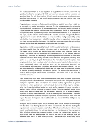 Infogencer White Paper The Business Case for Workforce Management Solutions
© Infogencer Limited | www.infogencer.com 20
This enables organizations to develop a portfolio of key performance indicators, scorecards and
operational metrics for example, and which are based on accurate real-time workforce and
operational data. Not only does this level of insight provide an opportunity to make continuous
operational improvements, they also provide senior management with the insight to make more
informed strategic decisions.
If organizations are to create an effective workforce intelligence capability where these insights can
be leveraged, they need to address three key areas. The first is data capture and is perhaps the
most fundamental. If organizations do not capture workforce and workforce activity information at
a highly granular level, they will simply lack the ability to gain insight from it, no matter what else
the organization does. By addressing many of the challenges which we have so far highlighted in
this paper, coupled with the implementation of a capable workforce management platform,
organizations will have the data foundations on which a workforce intelligence capability can be
built. Building these foundations is a critical first step, but without the capability to develop insight
from it and leverage value from that insight, then it will have become a costly and largely pointless
exercise. And this is the next key area that organizations need to address.
Organizations must develop a capability through which this workforce information can be accessed
and disseminated to those that need the information - such as operational or HR management.
That means that the reporting and analytical tools which are used, need to be user friendly and
intuitive. This ensures that they can be used by non-specialists (such as data analysts) users who
require only a basic level of IT knowledge. By removing these technical barriers, we often see a
significant increase in their use by line of business and senior management performing more
queries or ad-hoc analysis to guide their decisions. For information needs that require a more
complex analysis, or where a particular set of information is required repeatedly, the mechanism to
create pre-designed reports and analyses which can be automatically generated and
communicated at a predetermined frequency is also an important feature to consider. This can
also significantly reduce the administrative burden (and thus costs) which the organization expends
on manually recreating reports each time they are needed. This approach can also be used to
create a library of reports which can be accessed on a self-service basis as and when the
information is required.
There are also other trends within the Business Intelligence space which are helping organizations
leverage greater value from information and these can also provide value in respect to workforce
intelligence capabilities. Data visualization for example enables organizations to present
information in a more graphical way - such as through dashboards or heat maps for example -
rather than through the traditional tabular form which is often populated with dense information in
raw form, making it difficult to interpret or to identify trends. Predictive analytics is another rapidly
growing area where solutions which use sophisticated algorithms can be applied to existing
information to develop predictive models. This is an interesting area that could have a significant
impact on organizations workforce intelligence capabilities. However, these are areas which are
beyond the scope of this paper and are addressed in our broader Workforce Intelligence and
Analytics research.
Having the data foundations in place and the availability of the tools to leverage value and insight
from that data - is a challenge that should not be underestimated. Yet the final challenge for
organizations to address in this area is one of culture. Where Business Intelligence initiatives more
broadly have failed to deliver their ultimate objectives, it is often because of the organization’s
ability to foster a culture where managers recognize the value that intelligence and analytics can
bring to their roles and responsibilities. The result is that many of the expensive tools and
processes which are put in place simply go unused. We believe this is a particularly difficult
 
