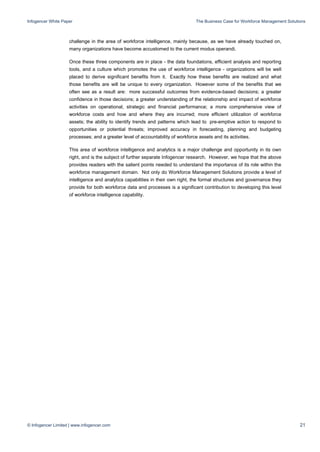 Infogencer White Paper The Business Case for Workforce Management Solutions
© Infogencer Limited | www.infogencer.com 21
challenge in the area of workforce intelligence, mainly because, as we have already touched on,
many organizations have become accustomed to the current modus operandi.
Once these three components are in place - the data foundations, efficient analysis and reporting
tools, and a culture which promotes the use of workforce intelligence - organizations will be well
placed to derive significant benefits from it. Exactly how these benefits are realized and what
those benefits are will be unique to every organization. However some of the benefits that we
often see as a result are: more successful outcomes from evidence-based decisions; a greater
confidence in those decisions; a greater understanding of the relationship and impact of workforce
activities on operational, strategic and financial performance; a more comprehensive view of
workforce costs and how and where they are incurred; more efficient utilization of workforce
assets; the ability to identify trends and patterns which lead to pre-emptive action to respond to
opportunities or potential threats; improved accuracy in forecasting, planning and budgeting
processes; and a greater level of accountability of workforce assets and its activities.
This area of workforce intelligence and analytics is a major challenge and opportunity in its own
right, and is the subject of further separate Infogencer research. However, we hope that the above
provides readers with the salient points needed to understand the importance of its role within the
workforce management domain. Not only do Workforce Management Solutions provide a level of
intelligence and analytics capabilities in their own right, the formal structures and governance they
provide for both workforce data and processes is a significant contribution to developing this level
of workforce intelligence capability.
 