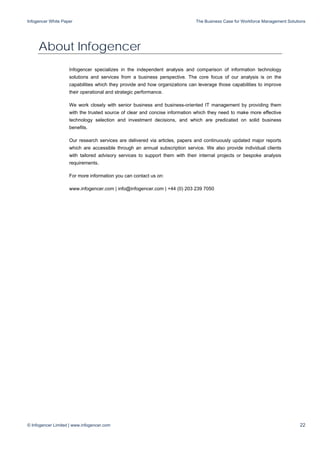 Infogencer White Paper The Business Case for Workforce Management Solutions
© Infogencer Limited | www.infogencer.com 22
About Infogencer
Infogencer specializes in the independent analysis and comparison of information technology
solutions and services from a business perspective. The core focus of our analysis is on the
capabilities which they provide and how organizations can leverage those capabilities to improve
their operational and strategic performance.
We work closely with senior business and business-oriented IT management by providing them
with the trusted source of clear and concise information which they need to make more effective
technology selection and investment decisions, and which are predicated on solid business
benefits.
Our research services are delivered via articles, papers and continuously updated major reports
which are accessible through an annual subscription service. We also provide individual clients
with tailored advisory services to support them with their internal projects or bespoke analysis
requirements.
For more information you can contact us on:
www.infogencer.com | info@infogencer.com | +44 (0) 203 239 7050
 