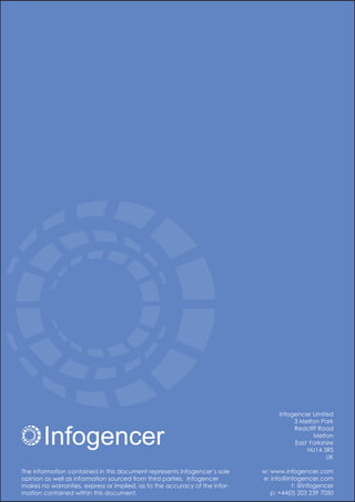 Infogencer
Infogencer Limited
3 Melton Park
Redcliff Road
Melton
East Yorkshire
HU14 3RS
UK
w: www.infogencer.com
e: info@infogencer.com
t: @infogencer
p: +44(0) 203 239 7050
The information contained in this document represents Infogencer’s sole
opinion as well as information sourced from third parties. Infogencer
makes no warranties, express or implied, as to the accuracy of the infor-
mation contained within this document.
 