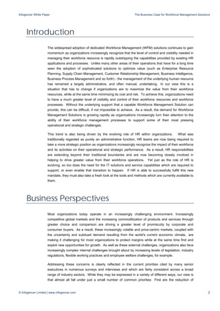 Infogencer White Paper The Business Case for Workforce Management Solutions
© Infogencer Limited | www.infogencer.com 2
Introduction
The widespread adoption of dedicated Workforce Management (WFM) solutions continues to gain
momentum as organizations increasingly recognize that the level of control and visibility needed in
managing their workforce resource is rapidly outstripping the capabilities provided by existing HR
applications and processes. Unlike many other areas of their operations that have for a long time
seen the adoption of sophisticated solutions to optimize value (such as Enterprise Resource
Planning, Supply Chain Management, Customer Relationship Management, Business Intelligence,
Business Process Management and so forth) - the management of the underlying human resource
has remained a largely administrative, and often manual, undertaking. In our view this is a
situation that has to change if organizations are to maximize the value from their workforce
resources, while at the same time minimizing its cost and risk. To achieve this, organizations need
to have a much greater level of visibility and control of their workforce resources and workforce
processes. Without the underlying support that a capable Workforce Management Solution can
provide, this can be difficult, if not impossible to achieve. As a result, the demand for Workforce
Management Solutions is growing rapidly as organizations increasingly turn their attention to the
ability of their workforce management processes to support some of their most pressing
operational and strategic challenges.
This trend is also being driven by the evolving role of HR within organizations. What was
traditionally regarded as purely an administrative function, HR teams are now being required to
take a more strategic position as organizations increasingly recognize the impact of their workforce
and its activities on their operational and strategic performance. As a result, HR responsibilities
are extending beyond their traditional boundaries and are now becoming closely involved in
helping to drive greater value from their workforce operations. Yet just as the role of HR is
evolving, so too does the need for the IT solutions and service capabilities which are required to
support, or even enable that transition to happen. If HR is able to successfully fulfill this new
mandate, they must also take a fresh look at the tools and methods which are currently available to
them.
Business Perspectives
Most organizations today operate in an increasingly challenging environment. Increasingly
competitive global markets and the increasing commoditization of products and services through
greater choice and comparison are driving a greater level of promiscuity by corporate and
consumer buyers. As a result, these increasingly volatile and price-centric markets, coupled with
the uncertainty and subdued demand resulting from the world's current economic climate, are
making it challenging for most organizations to protect margins while at the same time find and
exploit new opportunities for growth. As well as these external challenges, organizations also face
increasingly complex internal challenges brought about by increasing levels of legislation, industry
regulations, flexible working practices and employee welfare challenges, for example.
Addressing these concerns is clearly reflected in the current priorities cited by many senior
executives in numerous surveys and interviews and which are fairly consistent across a broad
range of industry sectors. While they may be expressed in a variety of different ways, our view is
that almost all fall under just a small number of common priorities: First are the reduction of
 