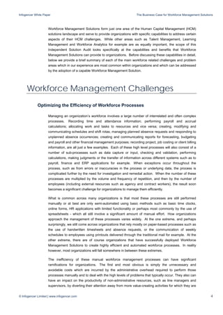 Infogencer White Paper The Business Case for Workforce Management Solutions
© Infogencer Limited | www.infogencer.com 4
Workforce Management Solutions form just one area of the Human Capital Management (HCM)
solutions landscape and serve to provide organizations with specific capabilities to address certain
aspects of their HCM challenges. While other areas such as Talent Management, Learning
Management and Workforce Analytics for example are as equally important, the scope of this
Independent Solution Audit looks specifically at the capabilities and benefits that Workforce
Management Solutions can provide to organizations. Before discussing these capabilities in detail,
below we provide a brief summary of each of the main workforce related challenges and problem
areas which in our experience are most common within organizations and which can be addressed
by the adoption of a capable Workforce Management Solution.
Workforce Management Challenges
Optimizing the Efficiency of Workforce Processes
Managing an organization’s workforce involves a large number of interrelated and often complex
processes. Recording time and attendance information; performing payroll and accrual
calculations; allocating work and tasks to resources and vice versa; creating, modifying and
communicating schedules and shift rotas; managing planned absence requests and responding to
unplanned absence occurrences; creating and communicating reports for forecasting, budgeting
and payroll and other financial management purposes; recording project, job costing or client billing
information, are all just a few examples. Each of these high level processes will also consist of a
number of sub-processes such as data capture or input, checking and validation, performing
calculations, making judgments or the transfer of information across different systems such as to
payroll, finance and ERP applications for example. When exceptions occur throughout the
process, such as from errors or inaccuracies in the process or underlying data, the process is
complicated further by the need for investigation and remedial action. When the number of these
processes are multiplied by the volume and frequency of repetition, and then by the number of
employees (including external resources such as agency and contract workers), the result soon
becomes a significant challenge for organizations to manage them efficiently.
What is common across many organizations is that most these processes are still performed
manually or at best are only semi-automated using basic methods such as basic time clocks,
online forms, HR applications with limited functionality or perhaps most commonly by the use of
spreadsheets - which all still involve a significant amount of manual effort. How organizations
approach the management of these processes varies widely. At the one extreme, and perhaps
surprisingly, we still come across organizations that rely mostly on paper-based processes such as
the use of handwritten timesheets and absence requests, or the communication of weekly
schedules to employees using printouts delivered through the traditional mail for example. At the
other extreme, there are of course organizations that have successfully deployed Workforce
Management Solutions to create highly efficient and automated workforce processes. In reality
however, most organizations will fall somewhere in between these extremes.
The inefficiency of these manual workforce management processes can have significant
ramifications for organizations. The first and most obvious is simply the unnecessary and
avoidable costs which are incurred by the administrative overhead required to perform those
processes manually and to deal with the high levels of problems that typically occur. They also can
have an impact on the productivity of non-administrative resources, such as line managers and
supervisors, by diverting their attention away from more value-creating activities for which they are
 