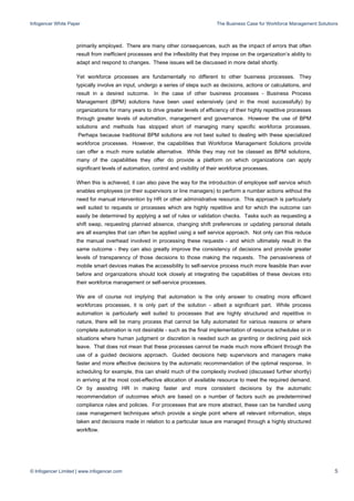 Infogencer White Paper The Business Case for Workforce Management Solutions
© Infogencer Limited | www.infogencer.com 5
primarily employed. There are many other consequences, such as the impact of errors that often
result from inefficient processes and the inflexibility that they impose on the organization’s ability to
adapt and respond to changes. These issues will be discussed in more detail shortly.
Yet workforce processes are fundamentally no different to other business processes. They
typically involve an input, undergo a series of steps such as decisions, actions or calculations, and
result in a desired outcome. In the case of other business processes - Business Process
Management (BPM) solutions have been used extensively (and in the most successfully) by
organizations for many years to drive greater levels of efficiency of their highly repetitive processes
through greater levels of automation, management and governance. However the use of BPM
solutions and methods has stopped short of managing many specific workforce processes.
Perhaps because traditional BPM solutions are not best suited to dealing with these specialized
workforce processes. However, the capabilities that Workforce Management Solutions provide
can offer a much more suitable alternative. While they may not be classed as BPM solutions,
many of the capabilities they offer do provide a platform on which organizations can apply
significant levels of automation, control and visibility of their workforce processes.
When this is achieved, it can also pave the way for the introduction of employee self service which
enables employees (or their supervisors or line managers) to perform a number actions without the
need for manual intervention by HR or other administrative resource. This approach is particularly
well suited to requests or processes which are highly repetitive and for which the outcome can
easily be determined by applying a set of rules or validation checks. Tasks such as requesting a
shift swap, requesting planned absence, changing shift preferences or updating personal details
are all examples that can often be applied using a self service approach. Not only can this reduce
the manual overhead involved in processing these requests - and which ultimately result in the
same outcome - they can also greatly improve the consistency of decisions and provide greater
levels of transparency of those decisions to those making the requests. The pervasiveness of
mobile smart devices makes the accessibility to self-service process much more feasible than ever
before and organizations should look closely at integrating the capabilities of these devices into
their workforce management or self-service processes.
We are of course not implying that automation is the only answer to creating more efficient
workforces processes, it is only part of the solution - albeit a significant part. While process
automation is particularly well suited to processes that are highly structured and repetitive in
nature, there will be many process that cannot be fully automated for various reasons or where
complete automation is not desirable - such as the final implementation of resource schedules or in
situations where human judgment or discretion is needed such as granting or declining paid sick
leave. That does not mean that these processes cannot be made much more efficient through the
use of a guided decisions approach. Guided decisions help supervisors and managers make
faster and more effective decisions by the automatic recommendation of the optimal response. In
scheduling for example, this can shield much of the complexity involved (discussed further shortly)
in arriving at the most cost-effective allocation of available resource to meet the required demand.
Or by assisting HR in making faster and more consistent decisions by the automatic
recommendation of outcomes which are based on a number of factors such as predetermined
compliance rules and policies. For processes that are more abstract, these can be handled using
case management techniques which provide a single point where all relevant information, steps
taken and decisions made in relation to a particular issue are managed through a highly structured
workflow.
 
