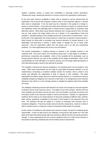 Infogencer White Paper The Business Case for Workforce Management Solutions
© Infogencer Limited | www.infogencer.com 7
weather, competitor activity, or simply from unidentified or seemingly random fluctuations.
Whatever the cause, meeting that demand is of course crucial to the organization’s performance.
At any time when resource availability is below what is required to service demand then the
organization may be faced with excessive overtime costs or more expensive agency or contract
labor costs to compensate. If not, the result may be a reduction in the quality of, or delays in,
product or service delivery. In the short term these issues will have an impact on customer service
and satisfaction levels and potentially lead to missed revenue opportunities as customers seek
alternative options. When these issues become sustained over a longer period of time, the result
may be more severe and longer lasting such as a decline in the organization’s brand and
reputation - ultimately leading to more strategic issues such as the erosion of market share. Yet on
the flip side, if the organization has excess resource in place than is required to service demand -
either through not being able to accurately map resource allocation to forecast demand, or by
deliberately over-resourcing to provide a safety margin to mitigate the risk of being under
resourced - then the organization suffers from the excess cost of an idle and unproductive
workforce. For many organizations this can be a very fine balance.
The second consideration in mapping resource to demand is the variability inherent in the
workforce itself. The human nature of the workforce brings with it a high degree of variability in
performance, productivity and availability. Some of this variability will be predictable, such as
through planned absence, yet most of this variability will be largely unpredictable. Much of this
unpredictability can come with little or no advance warning, such as through unplanned absence or
work tasks taking longer to perform than planned for example.
This variability in demand and resource availability is not something which can be avoided in most
cases. While some improvements can be made by using better forecasting methods or by the
implementing a forecasting or predictive analytics solution for example, what is critical is how
quickly and efficiently the organization is able to respond to that variability. The faster
organizations are able to assign resource to meet the required demand, or in response to resource
availability changes by assigning more resource to work tasks or by reorganizing current resource
allocations, they will be in a much stronger position to mitigate the negative impact that variability
can cause.
The challenge of balancing resource with demand is of course not as simple as a two-part equation
of demand volume versus resource volume. The reality is much more complex. Demand will have
many variables over and above volume over time, such as by location, by product, by service or by
the specific profile of the resources needed to service that demand. Likewise, an organization’s
workforce will be made up of a broad spectrum of resources consisting of different roles, authority,
skills, training, experience, knowledge or even down to their location or the equipment they may
have. The workforce will also be subject to a number of constraints from business rules or
compliance obligations. These may include work and rest time requirements, maximum number of
shift or overtime hours or a maximum number of consecutive shifts worked, for example.
As the number of variables for both demand and resource increase, the level of complexity grows
exponentially. It does not take long for the challenge of ensuring the right people are in the right
place at the right time performing the right work becomes a difficult and time consuming process to
manage. In many organizations this can consume significant amount of costly human resource in
the process of planning, scheduling and communicating resource requirements.
 