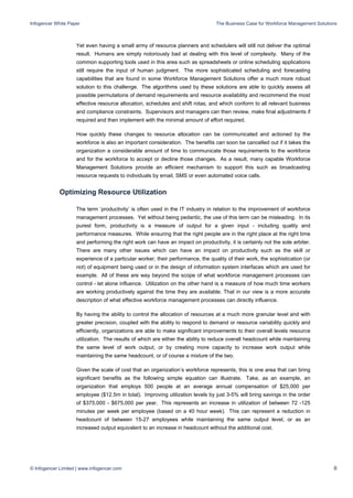 Infogencer White Paper The Business Case for Workforce Management Solutions
© Infogencer Limited | www.infogencer.com 8
Yet even having a small army of resource planners and schedulers will still not deliver the optimal
result. Humans are simply notoriously bad at dealing with this level of complexity. Many of the
common supporting tools used in this area such as spreadsheets or online scheduling applications
still require the input of human judgment. The more sophisticated scheduling and forecasting
capabilities that are found in some Workforce Management Solutions offer a much more robust
solution to this challenge. The algorithms used by these solutions are able to quickly assess all
possible permutations of demand requirements and resource availability and recommend the most
effective resource allocation, schedules and shift rotas, and which conform to all relevant business
and compliance constraints. Supervisors and managers can then review, make final adjustments if
required and then implement with the minimal amount of effort required.
How quickly these changes to resource allocation can be communicated and actioned by the
workforce is also an important consideration. The benefits can soon be cancelled out if it takes the
organization a considerable amount of time to communicate those requirements to the workforce
and for the workforce to accept or decline those changes. As a result, many capable Workforce
Management Solutions provide an efficient mechanism to support this such as broadcasting
resource requests to individuals by email, SMS or even automated voice calls.
Optimizing Resource Utilization
The term ‘productivity’ is often used in the IT industry in relation to the improvement of workforce
management processes. Yet without being pedantic, the use of this term can be misleading. In its
purest form, productivity is a measure of output for a given input - including quality and
performance measures. While ensuring that the right people are in the right place at the right time
and performing the right work can have an impact on productivity, it is certainly not the sole arbiter.
There are many other issues which can have an impact on productivity such as the skill or
experience of a particular worker, their performance, the quality of their work, the sophistication (or
not) of equipment being used or in the design of information system interfaces which are used for
example. All of these are way beyond the scope of what workforce management processes can
control - let alone influence. Utilization on the other hand is a measure of how much time workers
are working productively against the time they are available. That in our view is a more accurate
description of what effective workforce management processes can directly influence.
By having the ability to control the allocation of resources at a much more granular level and with
greater precision, coupled with the ability to respond to demand or resource variability quickly and
efficiently, organizations are able to make significant improvements to their overall levels resource
utilization. The results of which are either the ability to reduce overall headcount while maintaining
the same level of work output, or by creating more capacity to increase work output while
maintaining the same headcount, or of course a mixture of the two.
Given the scale of cost that an organization’s workforce represents, this is one area that can bring
significant benefits as the following simple equation can illustrate. Take, as an example, an
organization that employs 500 people at an average annual compensation of $25,000 per
employee ($12.5m in total). Improving utilization levels by just 3-5% will bring savings in the order
of $375,000 - $675,000 per year. This represents an increase in utilization of between 72 -125
minutes per week per employee (based on a 40 hour week). This can represent a reduction in
headcount of between 15-27 employees while maintaining the same output level, or as an
increased output equivalent to an increase in headcount without the additional cost.
 