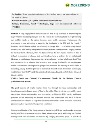 I would like all ‘Inserts’, which have been placed within the main assignment to be included in the marking scheme if possible.Contents and AppendixContents and AppendixPage 3WM Morrison’s Supermarkets PLCPage 4Section One: Describe the nature, scale, characteristics and objectives of the chosen organisationPage 4Visions and Value ObjectivesPage 4 Corporate and Social ResponsibilityPage 4Business ModelPage 5Values, Leadership, Talent, PerformancePage 5Financial ObjectivesPage 5Other Structural and Scale ComponentsPage 6Section One: Relate organisations, in terms of size, funding sources and independence, to the sector as a wholePage 6How does Morrison’s, as a system, interact with its environment:Political, Social, Technological, Legal and Environmental Influences (PEST)Page 6The Grocery Sector as a whole.Page 7Table 1.0: ‘The Grocery Sector as a whole’Page 7References and Bibliography Section One     Page 8  Section Two: Principal stakeholders and their potential conflicts of interest.Page 8Customers, employees, communities, shareholders, charities, Trade Union (USDW)Page 9 Section Two: Reflect upon the position and functions of individual’s, including managers, within an organisation and identify their principal contributions to the achievement of the organisationPage 11Appendix 1.4: Table 1.1: ‘Visions and Values’Appendices & InsertsInsert 1.0: How does Morrison’s, as a system, interact with its environment?Insert 1.2 : Additional Objectives Summary Table’Table 1.2Insert 1.3 : Porters Five Forces Model (Porter, 1980) Figure 1.6Insert 1.4 : Organisational Structure, Operational Boards and Span of Control Figure 1.7Insert 1.5 : Consumer Confidence Figure 1.5Insert 1.5 : Consumer Shopping Trends Figure 1.5Insert 1.6 : The Morrison’s Business Model Figure 1.4Insert 1.7 : The 2009 Distribution Network Figure 1.4Insert 1.8 : The Grocery Sector as a whole’Table 1.0App 1.0 : Systems TheoryPage 13App 1.1 : Corporate and Social ResponsibilityPage 13App 1.2 : Equilibrium in the money supply market.Figure 1.2App 1.3 : Fuel price indices in the domestic sector in real terms Q4 2005 to Q4 2008 Figure 1.5App 1.4 : Fuel price indices in the domestic sector 1970 to 2008 Figure 1.5App 1.5 : The Business Context (Environmental) Model Figure 1.8App 1.6 : The HRM Function: a shared responsibilityFigure 1.9WM Morrison’s Supermarkets PLCWm Morrison’s Supermarket PLC is the fourth largest grocery retailer in the UK by market share. They focus on offering the freshest ingredients and food to their customers. This has always been a strong unique selling point for the company and has marketed this by the innovative Market Street, which is a separate isle housing a fresh butcher, fishmonger, delicatessen, cake shop, pie chop and Oven Fresh counters. This provides a core, solid focus on offering the freshest food and ingredients, which are prepared, stocked and sold in-store every day, by their skilled and trained food specialists. The idea has been implemented into their marketing mix to give their customers a ‘feel’ of being in a real market environment.Section One: Describe the nature, scale, characteristics and objectives of the chosen organisation. Business Model | CSR | Visions and ValuesMorrison’s have set out a Visions and Values guide, which illustrates what Morrison’s expects from their employees. In order to communicate this to their employees across the business, the company launched an interactive workshop in order to integrate these values into the day-to-day running of their stores. Furthermore, all new employees, during their induction period, now undertake these workshops to build upon and demonstrate understanding of the Visions and Values and to apply it to their work practices. Vision (1)Food Specialist for EveryoneValues (1)Can do