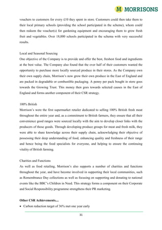 WM Morrisons Supermarkets Annual and Financial Statements (2009).Other Structural and Scale Components:See: ‘Organisational Structure, Operational Boards and Span of Control (Fig 1.7)’& ‘The Morrison’s Business Model 1.4 (Fig 1.4a), and the 2009 Distribution Network (Fig 1.4b)’Total Word Count: 841Section One: Relate organisations in terms of size, funding sources and independence, to the sector as a whole. How does Morrison’s, as a system, interact with its environment:Political, Economical, Social, Technological, Legal and Environmental Influences (PESTLE)Political: A very large political factor which has been a key influence in determining the major retailers’ marketing strategies over the years is the increasing trend in people seeking out healthier foods as the nation becomes more health conscious. Furthermore, the government is now attempting to stem the rise in obesity in the UK with the ‘5-a-day’ initiative. The UK has the highest rate of obesity in Europe with 23 % of adults being classed as obese, and with obesity being linked to health problems there has been a surging demand for healthier foods. However, there has been evidence that low-income families do find it difficult to maintain a balanced diet and therefore, have a tendency to live unbalanced lifestyles, in part because these groups have a lack of money to buy ‘wholesome foods’ but also because to live a balanced diet is seen to have energy rich benefits but nutrient-poor aspects. (Jones  & Comfort , 2006). Furthermore, certain pressure groups have stated that the labelling on health foods is misleading, saying that they provide no nutritional standards at all. Customers increasingly want to know their GDA’s and the contents of salt, sugar, fat, and carbohydrates. (Politics, Social and Cultural: Environmental: Needle. D: the Business Context (Environmental) Model)The good majority of people purchase their food through the large supermarkets and therefore provide the largest source of food to the public. Therefore, it has been said by many experts that it is the supermarkets have been mainly to blame for UK’s obesity and health problems by not addressing the problem head-on. One expert even said that it is in the supermarkets best interests to keep their customers in reasonable health because if a customer passes away, they supermarket has just lost a customer!With the combination of the rising amount of obesity in the UK and certain market segments finding it difficult to access the healthier foods, Morrison saw a void which they had filled of making health food accessible for everyone by charging reasonable prices. In their CSR strategy they say that they ‘take good care of their shoppers, colleagues and communities’ by offering good quality wholesome foods such as fresh fish, meat and vegetable products at very competitive price. This is a part of their vision to be the Food Specialist for Everyone.They also launched new labelling scheme in response to competitor’s actions, for new labelling on all their products, showing the GDA for men and women as a percentage of the total daily GDA as well as clear nutritional information of each product as well. This also includes their Eat Smart range in their reduced salt products in order to differentiate them from other products and therefore catering to this new niche market.Furthermore, their magazine now has recipes and tips on eating nutritious and healthy foods and therefore leading healthy lifestyles. They also launched a Lets Grow campaign which was tied in with the nationalcurriculum to teach schools about the benefits of eating healthy foods and having balanced lifestyles though offering vouchers to their customers, who could then pass them onto their local schools, who could in turn reedman them for garden tools.Morrison’s pride themselves at how heavily they are involved in their communities health and lifestyles by offering real wholesome foods and prices when are affordable for everyone and to offer these foods ‘every day, not just special days’ WM Morrisons Supermarkets Annual and Financial Statements (2009).Economical factors which had affected the Company in the past were, firstly, the price inflation of basic commodities back in 2008, which had an impact on the prices of some of the Companies basic ranges. For example, during the beginning of 2008, the price of wheat more than doubled as a result of the global wheat shortage, due to supply and demand, the commodity price rallied WM Morrisons Supermarkets Annual and Financial Statements (2009). (The Supply Graph: Figure 1.3) This resulted in customers paying out more for their weekly shopping baskets as the Company had to raise the prices of their wheat-based products in line with the higher underlying commodity price. This is demonstrated in the supply and demand diagram and how this affects price. (Role of the Economy: Environmental: Needle. D: the Business Context (Environmental) Model)Another economical factor that made the Company address it marketing strategy, was the decrease in disposable income people had (Figure 1.1), due to the rising energy prices occurring (Fuel price indices of the domestic sector in real terms Q4 2005 to Q4 2008 (Fig 1.5a),1970 to 2008 (Fig 1.5b). Charts 1.5a and 1.5b show a general upwards trend in the retail price for energy, which reflects the total expenditure on energy consumed), and a reduction in the availability in mortgage credit due to the reduction of demand for money which raises interest rates, and making it difficult for people and business to borrow and invest WM Morrisons Supermarkets Annual and Financial Statements (2009). (Fig 1.2). Moreover, increased unemployment and rising taxes caused the Company to react by launching over 21,000 price cuts as well as launching a rebranded ‘Value’ range which reflected on the declining consumer confidence and thus affected consumer behaviour (Consumer Confidence (Fig 1.5c) and Consumer Shopping Trends (Fig 1.5d)). The idea was to help their customers save money but at the same time, not compromise on the quality and health standards the products gave, which were the two factors their customers have always demanded. Both of these economical factors had an effect on the Customer input component into the system as these factors lead to the changes in consumer buying behaviours and lifestyles. Furthermore, it also affected the labour and raw material inputs as they had to rebrand and revamp their packaging to reflect the strong ‘Value’ range they were promoting. This is an example of outputs (information from customer marketing) turning into inputs for new products (How does Morrison’s PLC, as a system, interact with its environment? (Fig 1.0)) (Role of the Economy: Environmental: Needle. D: the Business Context (Environmental) Model)If there is a cut in domestic national household incomes due to rising unemployment, this will affect the spending on consumption of domestically produced goods (Cd).This may also result in an increase Transfer of Moneys in the form of benefits from the government, working tax credits or child benefits as jobless claims rise (claimant unemployment). These are known as negative taxes. Net Taxes (T) are the sum of total taxes minus negative taxes.There also may be a reduction in Net Savings (S) as well as a reduction in Net Taxes (T) if the government cuts tax rates through the use of Fiscal policies. These macro-economic changes, affecting consumer behaviour, will result in customers switching products and even retailers to find the best deals, and the inflation of grocery items in early 2009 occurring, due the weak pound, has lead to an increase in withdrawals from the inner flow, because domestically produced goods are now more expensive relative to imported goods (The Circular Flow of Income. (Fig 1.1)).Moving onto social factors, one factor, which is loosely tied in with economical factors, were their consumer trends and buying habits: going back to the rising costs of food, fuel and raw materials, more customers were switching from purchasing Premium and Organic product ranges, to their standard and ‘Value’ ranged products (Consumer Shopping Trends (Fig 1.5d)). Furthermore, because less and less people were eating out, the Company saw large sales increases in their ‘Cook at Home’ ranged products too.Another social factor which Morrison’s addressed was catering to the Muslim community in the UK by introducing Halal, which a Muslim, meat-based product. The rapid growth of the Muslim population in the UK made businesses want to invest in these new markets and industries by providing products and services tailored to Muslim beliefs and cultures. The Muslim population makes up only 5% of the UK population but they eat 20% of the meat sourced from the UK (Ahamed, 2008, p.656). In 2003, Morrison’s took advantage of this and launched a promotional campaign called ‘Hello to Halal’ however; this was met with some hostility from the Muslim communities, saying they favoured their local butchers over buying from the major supermarkets. Some responses to this trend were that they were more comfortable buying meat from their own people, from their own communities, who spoke their own language (Ahamed, 2008). The Muslim Council warned that the price of Halal sold in the supermarkets would rise after achieving saturation point and would wipe out the small business nearby (Ahamed, 2008, p.656). Furthermore, the Muslim Council also warned that 90% of the meat sourced to Halal was illegally traded, whose animals were not slaughtered to the requirements of the Muslim faith. As a result, there was much controversy. This is an example of a social factor which also concerns the Customer input into the business (the system) (Ahamed, 2008, p.656)(Politics, Social and Cultural: Environmental, Business Activities and Structural Level: Needle. D: the Business Context (Environmental) Model)In 2008, Morrison’s launched a ‘Lets Grow’ campaign to help school children learn about fresh produce. This tied into the National Curriculum and the Governments ‘Growing Schools’ initiative. It was aimed to teach children to live healthier lifestyles. Vouchers were given to all shoppers for every £10.00 they spent in store, whom they could give to their local primary schools, who could then redeem the vouchers for new gardening equipment. 18,000 schools enrolled on the programme (Wm Morrisons Supermarkets PLC (2009)). (Politics, Social and Cultural: Environmental, Business Activities and Structural Level: Needle. D: the Business Context (Environmental) Model)Legal/regulatory factors which have affected the Company are that Morrison’s operate under a strict set of regulations such as Health and Safety, Food Hygiene, Handling of Hazardous Materials and Chemicals, Data Protection and rules of the Stock Exchange. These regulations concern the microenvironment and so affect the ‘transformation’ component of the system (Wm Morrisons Supermarkets PLC (2009))During the acquisition of Safeway’s in 2004, the Competition Commission had to ensure that, due to the great demand from Companies wanting to buy Safeway’s, (such as Tesco’s, Marks and Spencer and Asda/Wal-Mart) competition amongst the retailers would be fair. They did this by examining the scenarios’ which would result of each company buying Safeway’s. Due to the large coverage of all the other retailers in the UK and with Morrison’s at the time only existing in North Yorkshire, the Competition Commission decided that if Morrison bought Safeway’s, they would gain significantly more geographical exposure and would be in line with the exposure the other major retailers had already (Poole, et al., 2003)With environmental factors, Morrison’s have identified three key components to achieve their overall Corporate and Social Responsibility objectives; these are Society, Environment and Business. Regarding ways in which to help the environment, Morrison’s gave away free reusable carrier bags to urge customers to stop using their old carrie bags with the aim to reducing their waste. They’ve also reduced their Carbon Footprint by sourcing and generating renewable energy. Society objectives are to provide products to preserve the health, well-being and the lifestyles of their customers and by taking care as they go about their daily business. (Wm Morrisons Supermarkets PLC Annual and Financia; Statements (2009)). (Politics, Social and Cultural: Environmental: Needle. D: the Business Context (Environmental) Model)Technological factors include business interruption IT recovery procedures by investing in a remote IT Disaster Recovery site, should any data be lost in any of the stores whilst operating. Furthermore the company also invested in a whole new transport fleet that produced lower carbon emissions, achieved better fuel efficiency and produced less noise pollution. They have also revamped their own in-house manufacturing and packaging technologies. The introduction to the Chip and Pin system required the Company to invest and to integrate new technology and IT systems to achieve this. Moreover, Morrison’s have now also rolled out self-scanning systems and queue management technologies as well. The technological factors affect all three components of the system. (Wm Morrisons Supermarkets PLC Annual and Financia; Statements (2009)). (Technology: Environmental: Needle. D: the Business Context (Environmental) Model) Also see: The Business Context (Environmental) Model (Fig 1.8), How does Morrison’s PLC, as a system, interact with its environment? (Fig 1.0), and Appendix 1.0The Grocery Sector by Market Share, Independence, Funding Source and Statistical OverviewMorrison’s Market Share by Region over 3 years (Fig 1.6), shows the companies growing market share by region. (Morrisons Supermarkets PLC (2009)). It also depicts that the market share as a whole has grown over three years. This is because customers in the south are becoming familiar with the retailer as they have gained significantly more geographical exposure since the merger with Safeway’s. (Morrisons Supermarkets PLC (2009)). The grocery sector as a whole showed a year-on-year (YoY) growth of 5.9% for the 12 weeks ending July 12th 2009. Morrison’s has delivered the fastest year on year growth on 9.5% rise in sales and their market share rising by 0.4%pts to 11.6% (See Table 1.1: The Grocery Sector by Market Share, Funding Source and Size).TNS Global (2009) Comparing this to competitors’ growth, both Asda/Walmart and Sainsbury’s have achieved sales growth of 8.1% and 7.7% respectively (0.3%pts and 0.3%pts Market Share) and Tesco’s growth sales was 5.7% over the same period ((0.1%pts) decline in Market Share). Due to their acquisition of The Co-Operative Group and store divestments necessitated by the Competition Commission, Somerfield experience a negative sales growth accelerating to (19.1%) ((0.9%pts) decline in market share*) (TNS Global (2009)).See: Morrison’s Market Share by Region over 3 years (Fig 1.6) &Table 1.1: The Grocery Sector by Market Share, Funding Source and SizeSection Two: Principal stakeholders and their potential conflicts of interest. Customers | Employees | Shareholders | Communities | Suppliers and Producers | Trade UnionsConsumersThe customers whom are loyal to the Company are the lifeblood of their business. Their customers are increasingly demanding to know where their food comes from (product stewardship as part of their Corporate and Social Responsibility, and because customers are increasingly health conscious as a society (Jones & Comfort, 2006, p.838) and so they look for foods that offer quality as well as providing health standards as well. As a result they expect adequate information provided to them (i.e. nutritional information and guideline daily allowances) and further aid where necessary should they have a query on a particular product. Furthermore, they also demand a high standard of value for money; they expect a reliable service and helpful staff and to shop in an environment where they feel safe, comfortable and an environment which is hygienic and for their staff to be fully trained in hygiene standards as well as food preparation and product knowledge. They also demand more locally sourced produce and products that are manufactured or sourced from Fair Working Conditions and products that are certified as Fair Trade Products. Focusing on these two key elements, they expect their retailer to address these moral and ethical codes of conduct. Wm Morrisons Supermarkets PLC (2009)They expect long-term satisfaction with the service they receive-the key elements that contribute to this need are for there to be an adequate supply of products available physically on the shelving. Moreover, customers are demanding products which meet their changing demands and, trends, these can be changes in spending power (income elasticity of demand), buying patterns (cross-price elasticity of demand) and buyer behaviour and expect the retailer to implement strategies and ideas to ways in which to meet these changing demands and trends. They can be cultural, geographic, social and demographic needs. The community and environmentThe communities and environments which surround stores, manufacturing plants, distribution centres and any other physical property and land owned and unitised for Morrison’s day-to-day operations have an overall expectation to ensure that Morrison’s do not misuse the scarce resources which those communities rely upon, and to ensure that their environments are not altered or impacted upon as a result of the methods in which Morrison’s carry out their normal operations. These can be factors such as noise and air pollution and waste disposal measures, the appearance of new buildings contrasted to the overall character and ‘feel’ of the surrounding communities, and policies concerned with transportation and vehicle routing management. For example, heavy vehicles being routed through narrow high streets or small village roads can cause potential conflict between those communities and the employees of Morrison’s, as well as causing physical erosion and damage to the land. The members and residents of local communities also expect to have their views and opinions aired and taken into consideration into any planning applications for proposals on erecting any new plant or property owned by Morrison’s in those communities. (Mullins, 2008)EmployeesEmployees, and this extends to managers, directors, supervisors and contractors within the site, expect equal and fair treatment, job security, fair pay, good working conditions and adequate allocations of resources (i.e. staff) to carry out their jobs effectively. Moreover, they also expect recognition and feeling a part of a team. They expect fair HRM policies and management, the provision of health and leisure functions, adequate training and development, and to be provided with fair and equal opportunities in employee engagement practices, such as participation and consultation regarding relevant issues and concerns within their working environments. Potential Conflicts of Interest: potential conflicts of interest arise here could be between the managers and the workers, who are both seen as employees and therefore, stakeholders to the business. Sources of conflict could exist in ways such as differences in perceptions of certain values, as an individual’s views becoming reality, judgemental values can become conflict. Another example is the limitation of resources: workers on the shop floor may want more staff in their departments because they are short-staffed, however, the organisation are aiming to cut back on costs as they are not making sales to justify recruiting more staff. If the organisation is ill-performing financially, resulting in even more cutbacks and in turn resulting even more in limiting those recourses, then more conflict may result (Mullins, 2008).Suppliers and ProducersSuppliers and producers (wholesalers and farmers respectively) expect fair trading standards, fair and equal methods in which to aid the continuation to the vitality of farming implemented by Morrison’s (arable and livestock farming) and expect to be paid fair wages in line with industry standards. The Bargaining Power of Suppliers (See Porters Five Forces (Porter 1980)) Branded suppliers have some power over their customers as they have more leeway over which retailers to they wish to supply to (Fillis, et al., 2005,. However, suppliers of retail-branded products, which are the key differentiators of the competition associated what that retailer, need to have that supplier-retailer communication to ensure retailer specifications are met. This puts more power on the retailer, and they use that power to keep a tight grip on prices which may result in the suppliers losing out (Fillis, et al.,2005, p. 728).  However, suppliers must remain competitive if there a large amount of suppliers on the market and a key advantage to the suppliers are that their large customers can easily and cheaply switch to a particular supplier if they are seen favourable to another one (Sloman, 2008). However, manufacturers are competing for shelf space at the retail end with the own branded labels, however with retailer being able to imitate branded products, this can dampen down product innovation and development at the supplier end (Clarke, et al., 1994).Supplier/Product NameSectorBos Brothers Fruit and Vegetables BVProduce WholesalerFamers Boy LtdManufacturer and Distributer of Fresh FoodNeeroch LtdFresh meat processorWm. Morrison’s Produce LidProduce PackerRathbone Kear LtdBakerTrade UnionThe trade union, USDAW (Union for Shop, Distributive and Allied Workers) is the union representative body used by Morrison’s.  The trade union negotiates strategies and practices with the Company on aspects such as pay, working conditions, staff treatment and HRM policies, support for parents and carers, and to ensure that all employees they represent receive fair treatment in respect of all these elements and to generally improve the quality of the lives of those employees (Sloman, 2009). USDAW expect Morrison’s to carry out relevant practices, to changes and to implements and to continue to operate to new strategies and practices which have been negotiated between Morrison’s and USDAW, providing they do not have a detrimental impact on the Companies operating objectives and practices. Trade UnionUSDAW (Union for Shop, Distributive and Allied Workers)ShareholdersShareholders to the business expect a good return on their investment to Morrison’s. Focusing on this expectation into further detail, for the Company to reward such expected returns in dividend payments to their owners is to perform financially to the standard to which they can reward their owners with a high return. The key measures that determine this and to which shareholders expect to see are increased earnings-per-share (EPS) figures over the previous quarters and year-on-year (YOY), as well as increased sales growth and profit margin figures over the financial year. Moreover, they also expect to see Morrison’s fully utilising their shareholder equity by investments in aiming to meet the companies operating objectives, increasing profitability and thus, fulfilling the shareholders expectations of receiving a good return on investment (ROI). Potential conflicts of interest: conflicts of interests could arise between shareholders of the business and the communities; this would especially be the case if plans for a new supermarket were to be built in particular location and these proposals put forward to that community were met with some hostility there would be conflict. The Shareholders would want the supermarket to be built to contribute to the company’s income and therefore, an increased dividend return of investment, however, the local communities would not want the supermarket to be built due to various resulting factors such as noise pollution and land erosion (Mullins, 2007).Shareholder% of Holding (%)Ameriprise Financial Plc6.6Sir KD Morrison6.5AR Wilson5.9Legal an General Group Plc5.2Brandes Investment Partners LP5.0Walter Scott and Partners Ltd4.1Susan and Nigel Pritchard4.0Zurich Financial Services3.1Charity Bodies and other GroupsThe charities with which the retailer has worked with expect Morrison’s to partake, by making use of their fundraising strategies and their ‘Raise a Smile’ campaign, in raising the charities profile, and to make regular contributions to these charities in order to fund all causes concerned with improving the quality of living for everybody in society. Morrison’s Supermarkets PLC (2009)CharitesCancer ResearchGenerations for Generations (partnership with Help and Aged and Child line)Children in NeedInvestment BankersInvestment bankers are expecting to receive returns on their investments in the retailer to meet their financial objectives. They do this by either lending credit, purchasing shares in the Company or offering additional services to meet the demands of Morrison’s. In return, the companies Investment Bankers expect to develop long lasting relations with Morrison’s in order to raise their profile to potential business customers and also for the retailer to maintain a good credit rating by prompt payments in dividends or credit repayments.Investment BankerNM Rothschild and Sons LtdDirectors and Managers (the Principal-Agent relationship)Managers are employed by the directors of the company to perform a role within the Company to achieve their operational goals. However, conflict could arise between these two parties where the directors will want to achieve maximum financial growth to award their shareholders, whereas the managers will want to achieve growth to a certain level (profit satisfiers) as well as their own interests. Another issue is that managers may have specialist expertise in their own fields which the directors many not necessarily have (asymmetric information). This could mean that the managers could use this to their advantage because this ‘barrier’ could make it difficult for the directors to judge whose interests the managers are operating in, this is known as the principal-agent problem. Conflicts of interest could arise if the directors do not implement methods in which to measure how the agents (managers) are acting in the interests of the owners of Morrison’s (Sloman, 2008).sSection Two: Reflect upon the positions and functions of individuals, including managers, within an organisation and identify their principal contributions to the achievement of the organisations objectives.Personnel/HR | Store Managers | Duty Managers (ADM’s –Assistant Deputy Managers) | Department Managers (DMs) | General Assistants (GA’s) | Executive Directors | Non-Executive Directors | Committee BoardsThis section is focused on looking at the position of individuals within Morrison’s and to depict how their positions and job descriptions help the retailer achieve its aims. How this question can be answered is by, firstly looking at the retailers organisational objectives, and then looking at how their employees are managed to ensure that those objectives are achieved. The retailers overall operational objective, which was stated in Section One was to be the ‘Food Specialist for Everyone’ and that they have derived a ‘Values’ criteria on which their overall operation is based on. These values take on a very Human Relations approach style in that these values are designed for fluent communication between parties and involving their employees in the decision making process in how to improve the business framework, therefore blurring the distinction between the role of the manager and the role of the employee within a store. These Visions and Values include: Table 1.2: ‘Visions and Values’VisionFood Specialist for EveryoneValue ‘Can Do’Getting Things DoneValue ‘Fresh Thinking’Always Looking for New and Better Ways of Doing ThingsValue‘One Team’Working Well TogetherValue‘Great Selling and Service’We Love to Sell and ServeValue‘Bringing out the Vest in Our People’Constantly Learning and Looking to Improve on Where we Are.Value‘Great Shop keeping’Setting a High Standard in all Areas of the BusinessMorrisons Supermarkets (2009)Also See: Table 1.3: ‘Additional Objectives Summary Table’Position: Human ResourceObjective(s) / Concerns:  Visions and Values | Labour Markets | Law and PEST Influences(Also See: The HRM Function: a shared responsibility (Fig 1.9))Function: Training and Development & People ManagementFunctions and PositionsOne function of Human Resource management is to train and develop the people within the organisations, as well as motivate them to do well through high standards of job performance (Mullins, 2007). Therefore, HRM are responsible for communicating and training new employee is the ‘Visions and Values’ concept and to encourage then to apply those factors into their day-to-day working practices through interactive workshops. A long-term strategic objective in the form of the Companies Optimisation Plan, which was implemented to achieve industry standard financial performance and one key belief which the company has that their staff are the most important assets in their business. Wm Morrisons Supermarkets PLC (2009). As result, in accordance with government and national curriculum standards, Morrison’s now train their staff to NVQ Vocational standards in Food Preparation and Hygiene (The Grocer, (2009)). Another influence which the HRM function within the organisation is the increased need for flexibility in working patterns to suit the individual and to achieve the work/life balance. This is because, with the increasing amount of women in the workforce who may change working patterns and careers when they go on maternity leave, as a result HR has need to be honourable to this trend in offering part-time, full-time, fixed and fully-flexed employment contracts to employees which may be changed to suite the need of the individual at a later date (Sloman, 2008)Contribution to ObjectivesThe retailers aim to be the ‘Food Specialists for everyone’ and so how the HR management contribute to this aim is trough them training and developing their staff by communicating to their employees the ‘Visions and Values’ mission statement. This is achieved through workshops and training seminars. A further aim is to develop their staff. Through focusing on four areas: leadership, talent, value and performance they aim to develop and attract skilled people. ‘Bringing out the best in our people’ focuses on enhancing opportunities for everyone to develop management and leadership careers within the organisations, again, through training and development in areas such as food hygiene to National Diploma and through management courses such as Management Development Programmes (MDP’s) and Management Development Initiatives (MDI’s). Because the company sees their employees as the most crucial contribution to the success of their business these practices add value to the achievement of this objective.Position: Department ManagerObjective(s)/ Concerns: Visions and Values | Food Quality | Selling and Serving(Also see: The HRM Function: a shared responsibility (Fig 1.9))Function: Training and Development, People Management, Boosting sales and setting sales targetsFunctions and PositionsThe Department Manager is responsible for the day-to-day operational running of their departments and are employed to manage the workers on the shop-floor and to contribute to the success of the department to the success of the store as a whole, this in turn, contributes to the financial success of all stores within the religion and all the stores in total. Department Managers are also responsible for the training and development of the staff who work under them, but training involved here is specialised to their departments. This is an extension to their Visions and Values’ strategy and to develop and motivate the best people within the business. Furthermore, they are also concerned with ensuring food quality and adhering to legal trading requirements within their departments, which is microenvironment factors affecting internal business operations.Contribution to ObjectivesAs stated in section one, the first financial objective which is concerned with their balance sheet is to achieve sales growth which is higher than that of the industry as a whole and to reward their shareholders with earning that meet their expectations. Department Managers motivate their staff sell as much product as possible through individual training plans in selling, customer service and food preparation, all of which add value to the end product the customers purchases and is satisfied with at the same time. This contributes to the financial success of the company, who can therefore, awards shareholders with an Earnings-per-Share (EPS) figure which will encourage shareholders to buy more shares and raise the share price higher. Morrison’s, as well as every other share-issuing company, will want this to happen because this is an additional funding source which can be used to finance growth to infrastructure, either internal or external expansion.Position: Store Managers and Deputy ManagersObjective(s)/ Concerns: Visions and Values Function: Ensuring all lower management and staff adhere to company policies and procedures.Functions and Positions