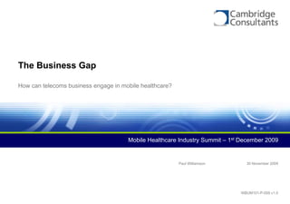 The Business Gap

How can telecoms business engage in mobile healthcare?




                                      Mobile Healthcare Industry Summit – 1st December 2009


                                                         Paul Williamson       30 November 2009




                                                                             WBUM101-P-059 v1.0
 
