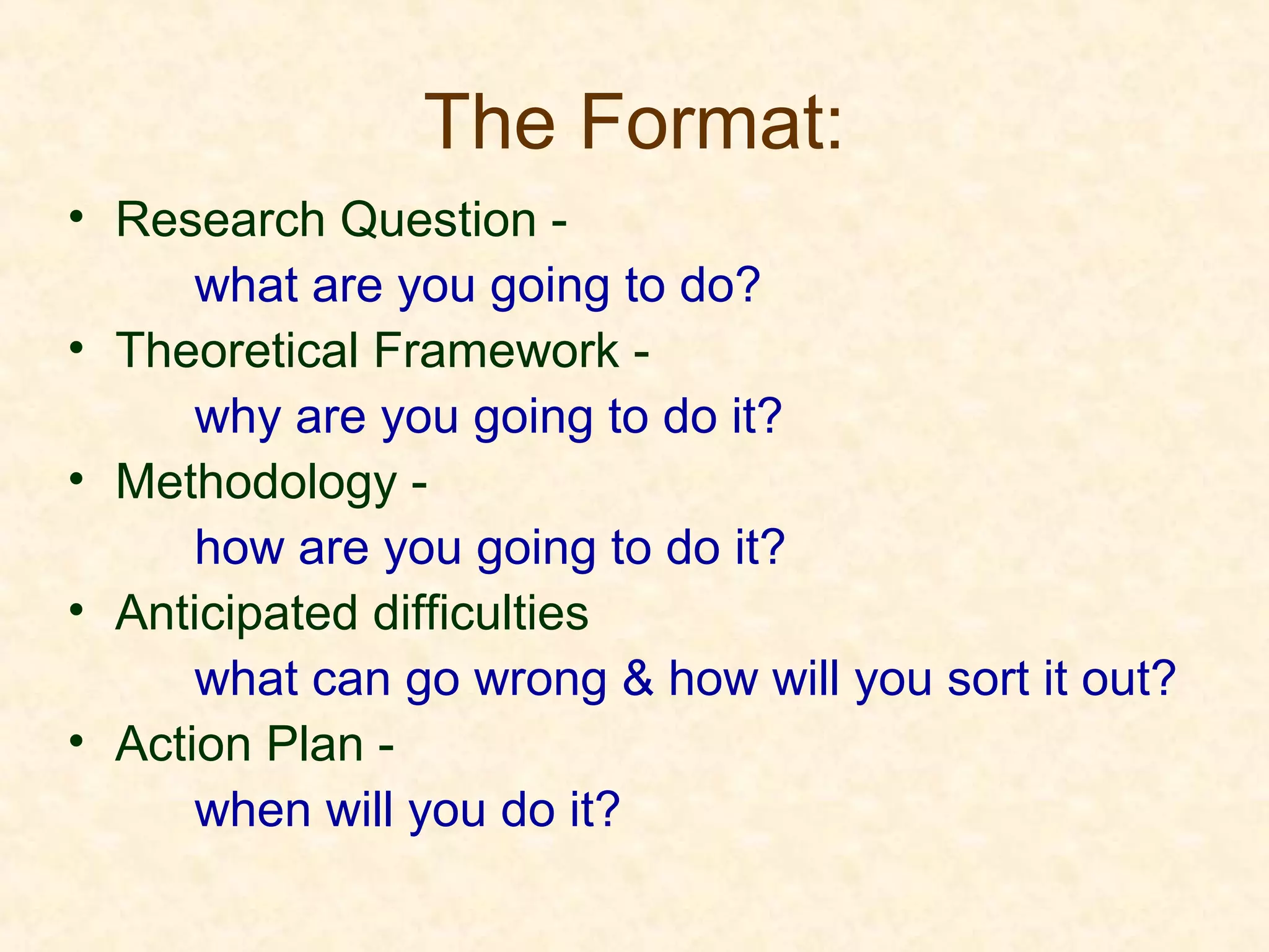 The Format:
• Research Question -
what are you going to do?
• Theoretical Framework -
why are you going to do it?
• Methodology -
how are you going to do it?
• Anticipated difficulties
what can go wrong & how will you sort it out?
• Action Plan -
when will you do it?
 