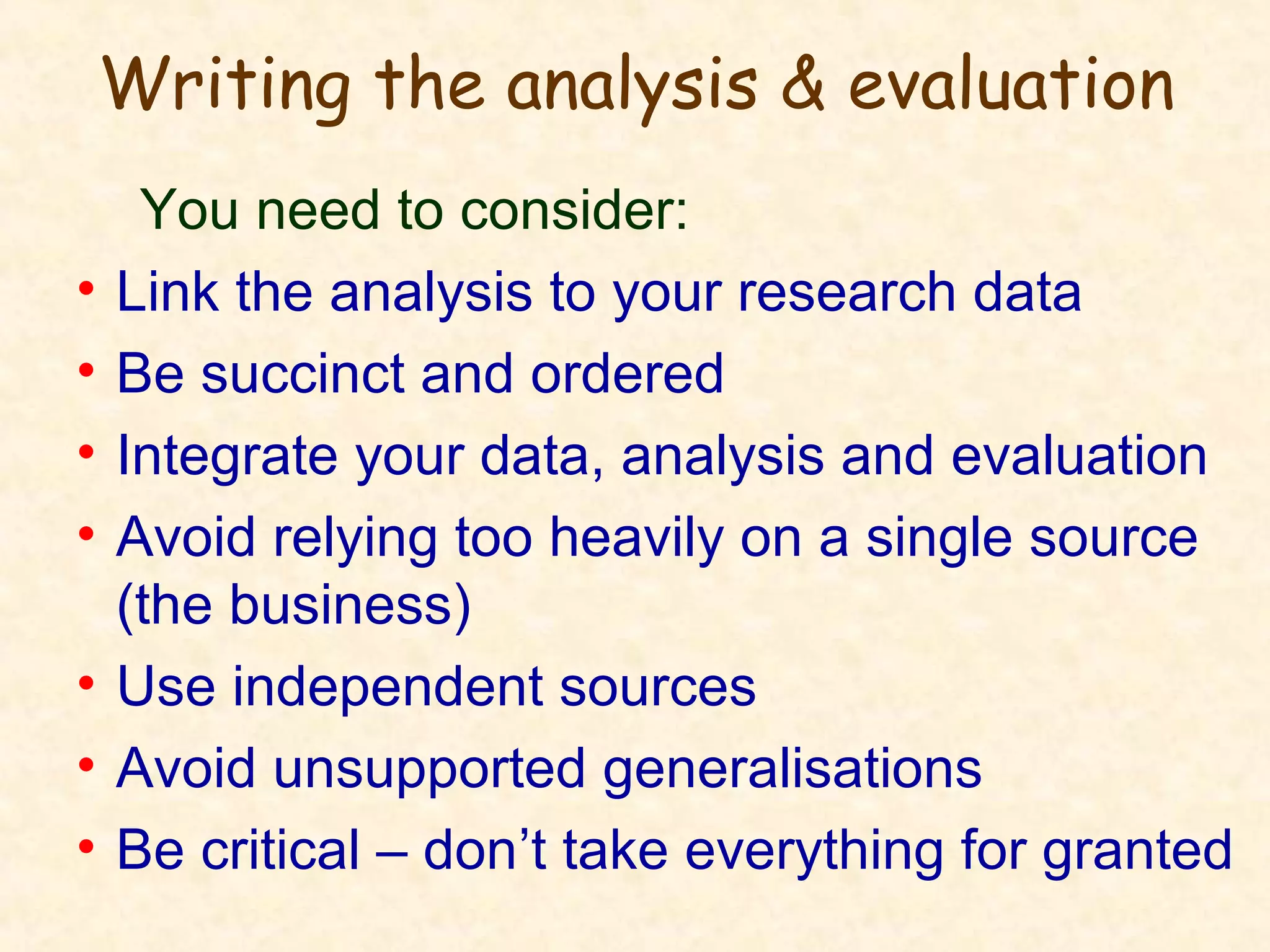 Writing the analysis & evaluation
You need to consider:
• Link the analysis to your research data
• Be succinct and ordered
• Integrate your data, analysis and evaluation
• Avoid relying too heavily on a single source
(the business)
• Use independent sources
• Avoid unsupported generalisations
• Be critical – don’t take everything for granted
 