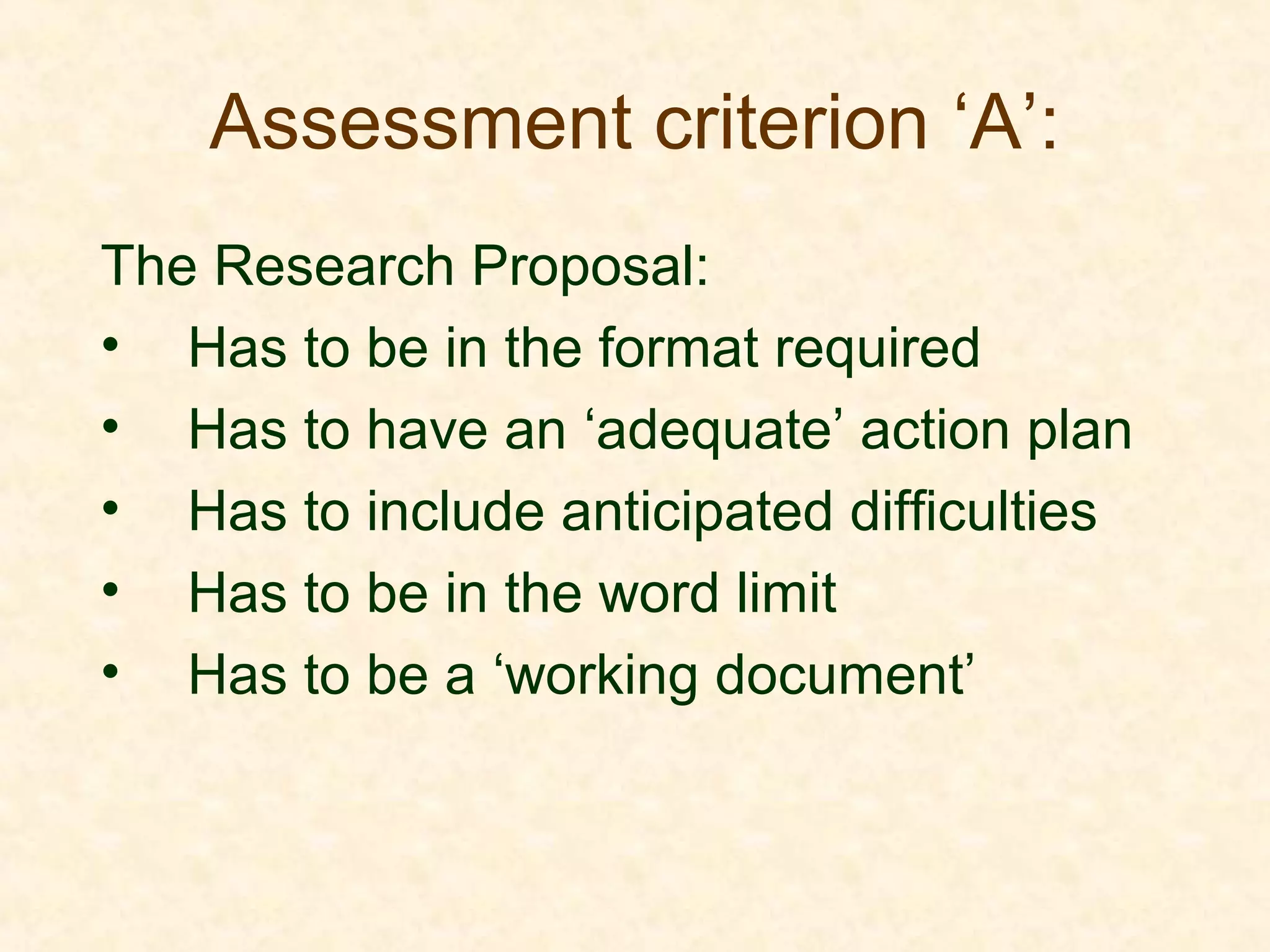 Assessment criterion ‘A’:
The Research Proposal:
• Has to be in the format required
• Has to have an ‘adequate’ action plan
• Has to include anticipated difficulties
• Has to be in the word limit
• Has to be a ‘working document’
 