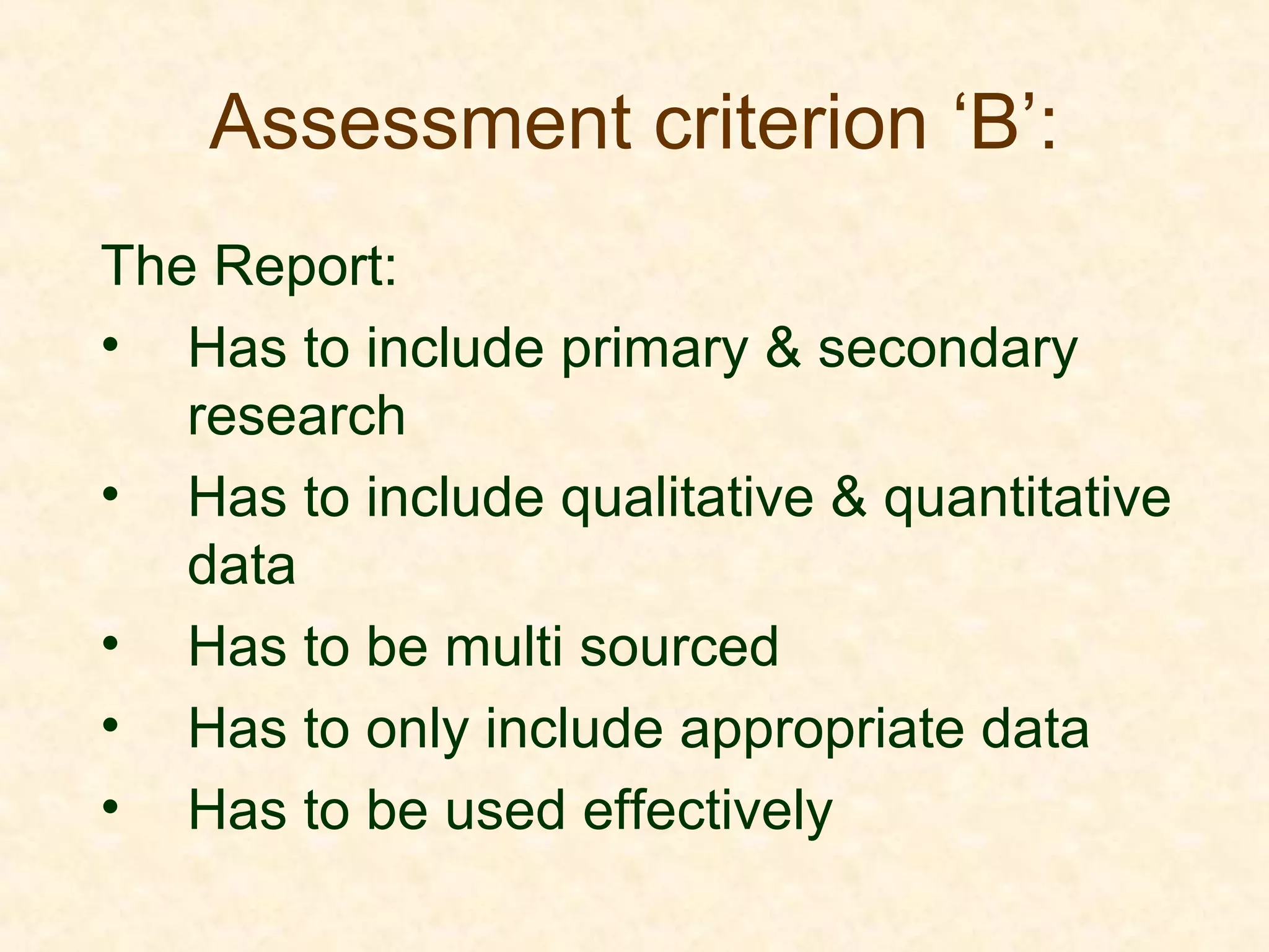 Assessment criterion ‘B’:
The Report:
• Has to include primary & secondary
research
• Has to include qualitative & quantitative
data
• Has to be multi sourced
• Has to only include appropriate data
• Has to be used effectively
 