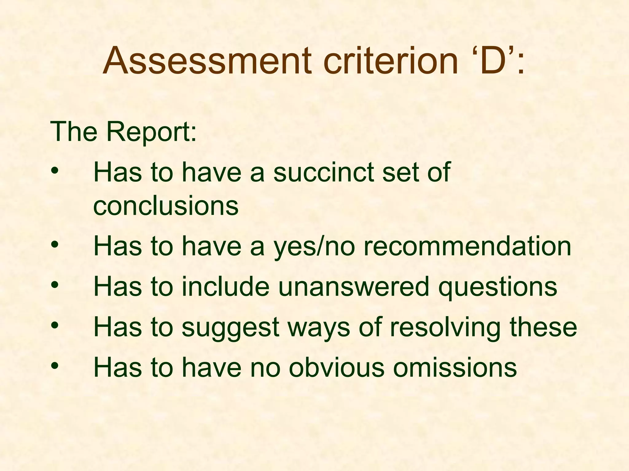 Assessment criterion ‘D’:
The Report:
• Has to have a succinct set of
conclusions
• Has to have a yes/no recommendation
• Has to include unanswered questions
• Has to suggest ways of resolving these
• Has to have no obvious omissions
 