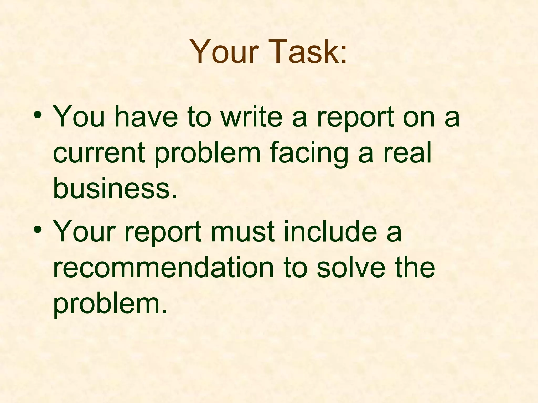 Your Task:
• You have to write a report on a
current problem facing a real
business.
• Your report must include a
recommendation to solve the
problem.
 