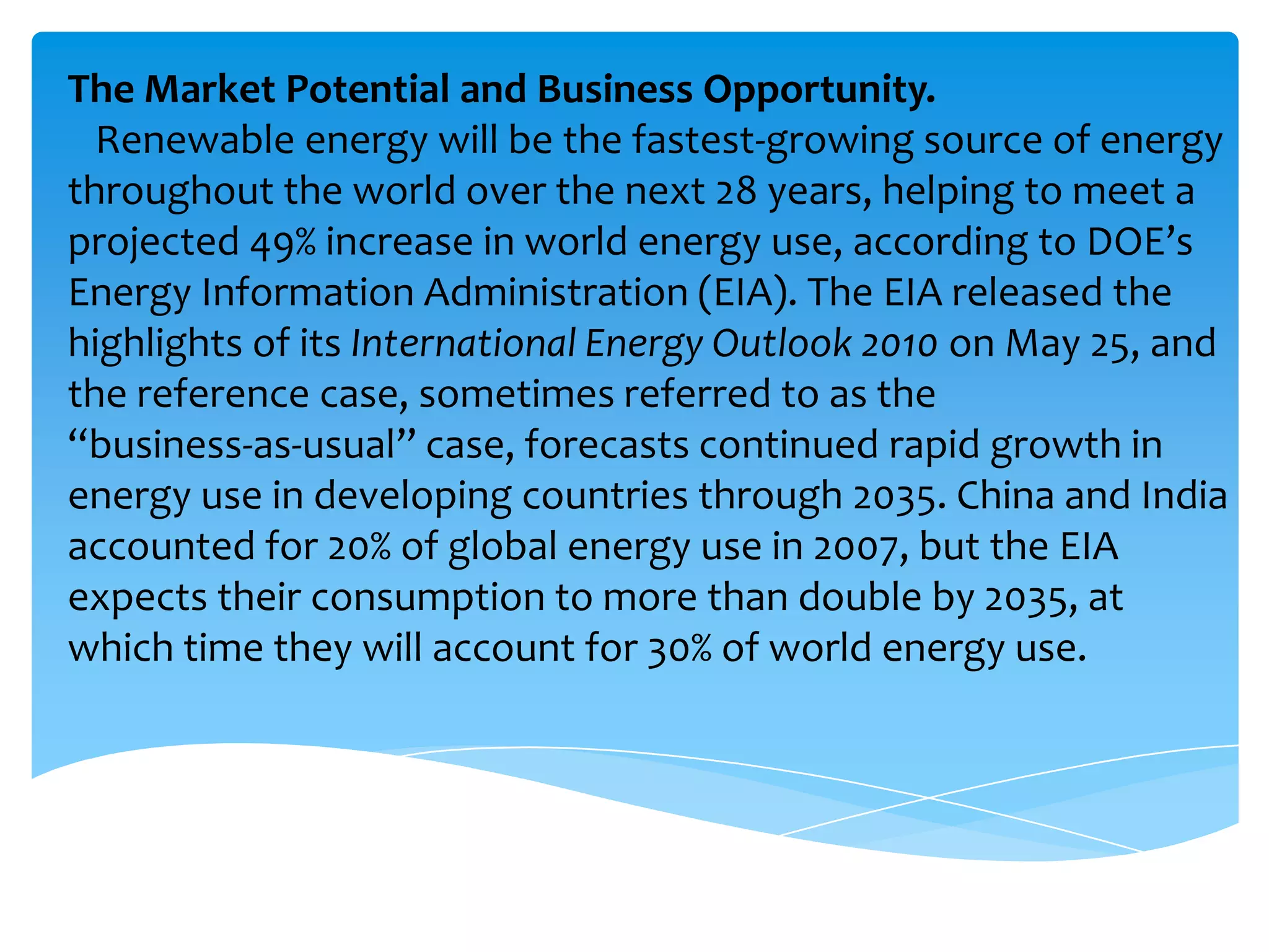 The Market Potential and Business Opportunity.
  Renewable energy will be the fastest-growing source of energy
throughout the world over the next 28 years, helping to meet a
projected 49% increase in world energy use, according to DOE’s
Energy Information Administration (EIA). The EIA released the
highlights of its International Energy Outlook 2010 on May 25, and
the reference case, sometimes referred to as the
“business-as-usual” case, forecasts continued rapid growth in
energy use in developing countries through 2035. China and India
accounted for 20% of global energy use in 2007, but the EIA
expects their consumption to more than double by 2035, at
which time they will account for 30% of world energy use.
 