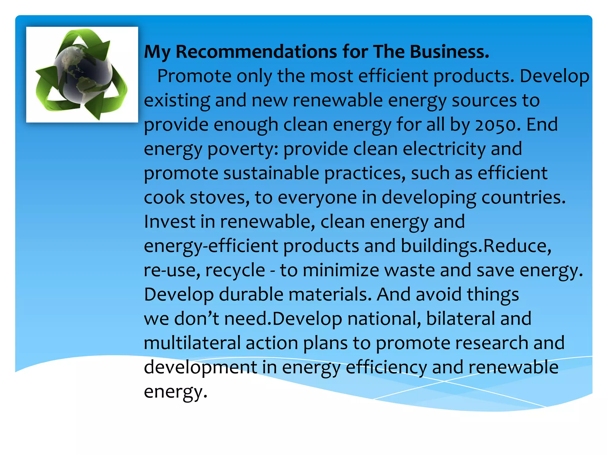 My Recommendations for The Business.
  Promote only the most efficient products. Develop
existing and new renewable energy sources to
provide enough clean energy for all by 2050. End
energy poverty: provide clean electricity and
promote sustainable practices, such as efficient
cook stoves, to everyone in developing countries.
Invest in renewable, clean energy and
energy-efficient products and buildings.Reduce,
re-use, recycle - to minimize waste and save energy.
Develop durable materials. And avoid things
we don’t need.Develop national, bilateral and
multilateral action plans to promote research and
development in energy efficiency and renewable
energy.
 
