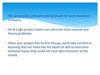 We can provide software and hardware for every business
company.
Art & Logic project teams can solve the most unusual and
thorny problems.
When your project hits its first hiccup, you'll take comfort in
knowing that our team has the depth of skill to overcome
technical issues that could not have been foreseen at the
outset.

 