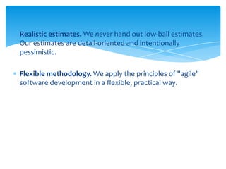 Realistic estimates. We never hand out low-ball estimates.
Our estimates are detail-oriented and intentionally
pessimistic.
Flexible methodology. We apply the principles of "agile"
software development in a flexible, practical way.

 