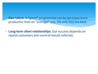 Raw talent. A "great" programmer can be ten times more
productive than an "average" one. We only hire the best.
Long-term client relationships. Our success depends on
repeat customers and word-of-mouth referrals.

 
